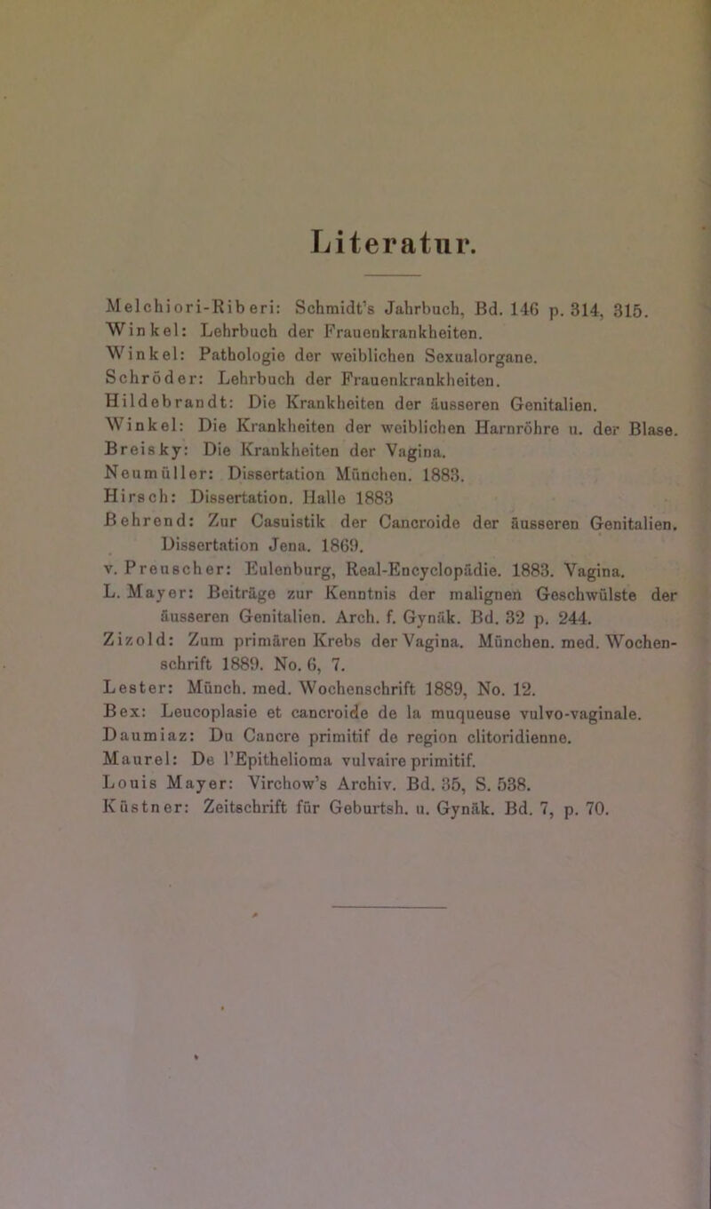 Literatur. Melchi ori-Rib eri: Schmidt’s Jahrbuch, Bd. 146 p. 314, 315. Winkel: Lehrbuch der Frauenkrankheiten. Winkel: Pathologie der weiblichen Soxualorgane. Schröder: Lehrbuch der Frauenkrankheiten. Hildeb ran dt: Die Krankheiten der äusseren Genitalien. Winkel: Die Krankheiten der weiblichen Harnröhre u. der Blase. Breisky: Die Krankheiten der Vagina. Neumfilier: Dissertation München. 1883. Hirsch: Dissertation. Hallo 1883 Behrend: Zur Casuistik der Cancroide der äusseren Genitalien. Dissertation Jena. 1869. V. Preuscher: Eulonburg, Real-Encyclopädie. 1883. Vagina. L. Mayer: Beiträge zur Kenntnis der malignen Geschwülste der äusseren Genitalien. Arch. f. Gynäk. Bd. 32 p. 244. Zizold: Zum primären Krebs der Vagina. München, med. Wochen- schrift 1889. No. 6, 7. Lester: Münch, raed. Wochenschrift 1889, No. 12. Bex: Leucoplasie et cancroide de la muqueuse vulvo-vaginale. Daumiaz: Du Cancre primitif de region clitoridienne. Maurel: De l’Epithelioma vulvaire primitif. Louis Mayer: Virchow’s Archiv. Bd. 35, S. 538. Küstner: Zeitschrift für Geburtsh. ii. Gynäk. Bd. 7, p. 70.