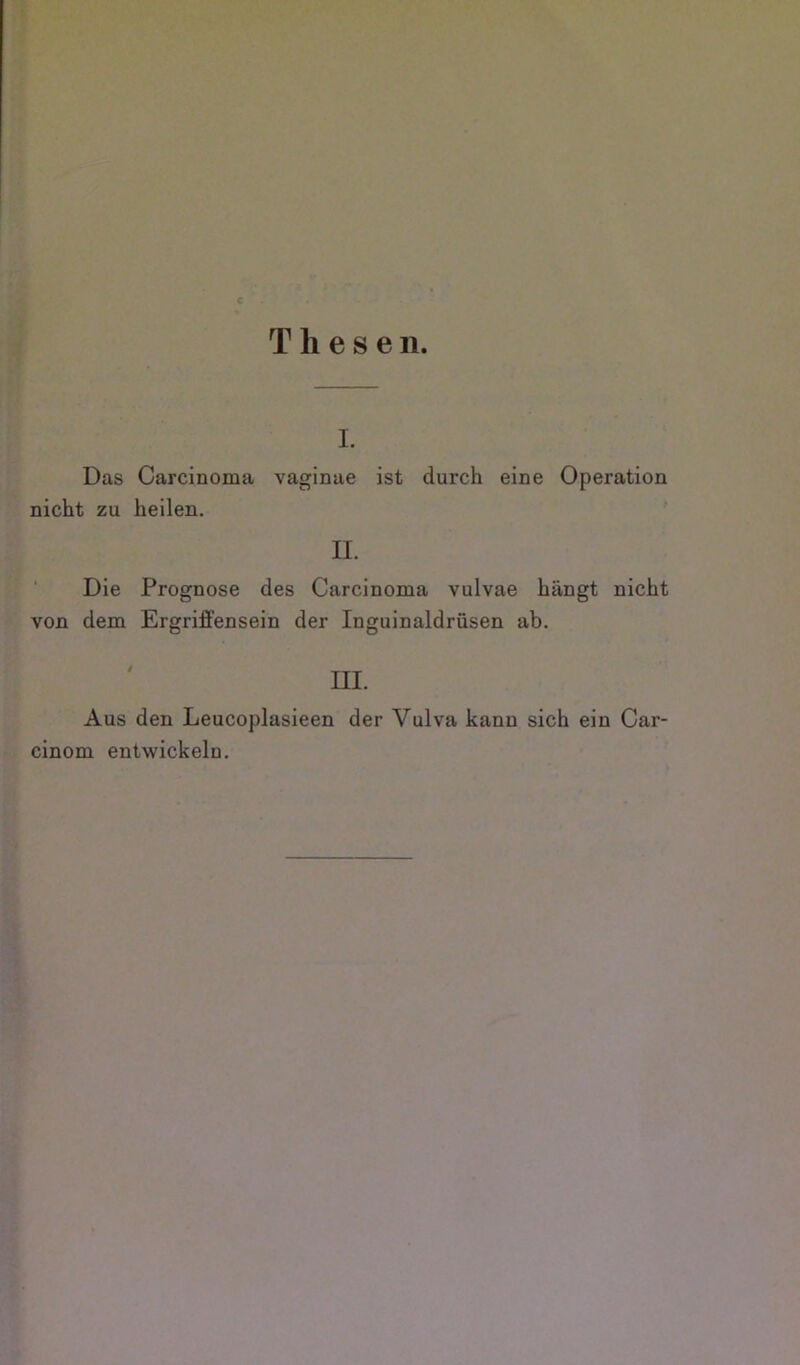 Thesen. I. Das Carcinoma vaginae ist durch eine Operation ; ' nicht zu heilen. II. •-! ‘ Die Prognose des Carcinoma vulvae hängt nicht von dem Ergriffensein der Inguinaldrüsen ab. III. iAus den Leucoplasieen der Vulva kann sich ein Car- cinom entwickeln. 1 }