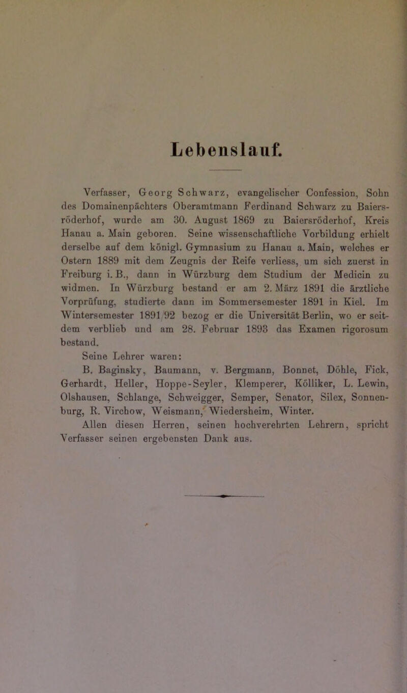 Lebenslauf. Verfasser, Georg Schwarz, evangelischer Confession, Sohn des Domainenpächters Oberamtmann Ferdinand Schwarz zu Baiers- röderhof, wurde am 30. August 1869 zu Baiersröderhof, Kreis Hanau a. Main geboren. Seine wissenschaftliche Vorbildung erhielt derselbe auf dem königl. Gymnasium zu Hanau a. Main, welches er Ostern 1889 mit dem Zeugnis der Reife verliess, um sich zuerst in Freiburg i. B., dann in Würzburg dem Studium der Medicin zu widmen. In Würzburg bestand er am 2. März 1891 die ärztliche Vorprüfung, studierte dann im Sommersemester 1891 in Kiel. Im Wintersemester 1891 92 bezog er die Universität Berlin, wo er seit- dem verblieb und am 28. Februar 1893 das Examen rigorosum bestand. Seine Lehrer waren: B. Baginsky, Baumann, v. Bergmann, Bonnet, Döhle, Fick, Gerhardt, Heller, Hoppe-Seyler, Klemperer, Kölliker, L. Lewin, Olshausen, Schlange, Schweigger, Semper, Senator, Silex, Sonnen- burg, R. Virchow, Weismann,' Wiedersheim, Winter. Allen diesen Herren, seinen hochverehrten Lehrern, spricht Verfasser seinen ergebensten Dank aus.