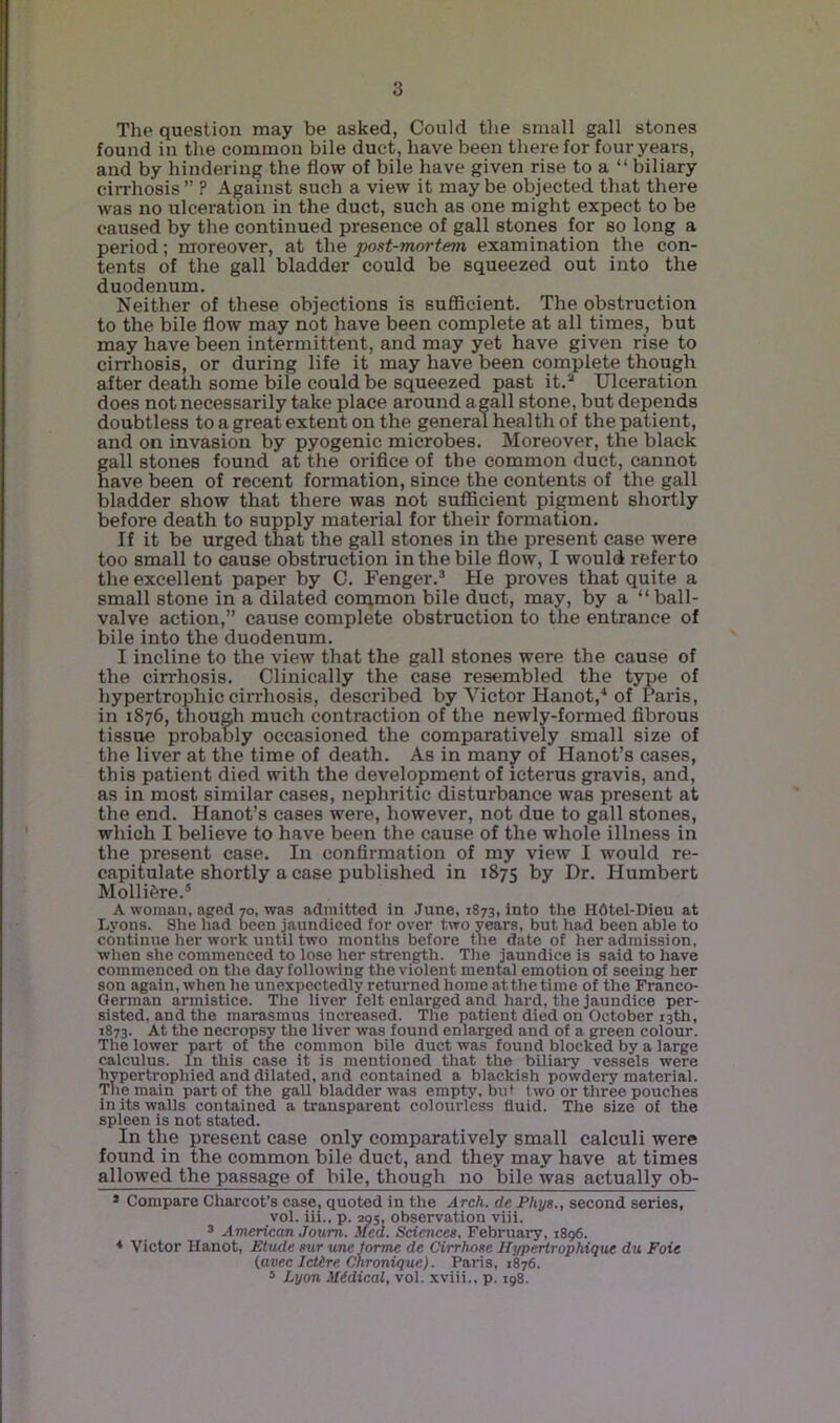 The question may be asked, Could the small gall stones found in the common bile duct, have been therefor four years, and by hindering the flow of bile have given rise to a “ biliary cirrhosis ” ? Against such a view it may be objected that there was no ulceration in the duct, such as one might expect to be caused by the continued presence of gall stones for so long a period; moreover, at the post-mortem examination the con- tents of the gall bladder could be squeezed out into the duodenum. Neither of these objections is sufficient. The obstruction to the bile flow may not have been complete at all times, but may have been intermittent, and may yet have given rise to cirrhosis, or during life it may have been complete though after death some bile could be squeezed past it.* Ulceration does not necessarily take place around agall stone, but depends doubtless to a great extent on the general health of the patient, and on invasion by pyogenic microbes. Moreover, the black gall stones found at the orifice of the common duct, cannot have been of recent formation, since the contents of the gall bladder show that there was not sufficient pigment shortly before death to supply material for their formation. If it be urged that the gall stones in the present case were too small to cause obstruction in the bile flow, I would refer to the excellent paper by C. Fenger.* He proves that quite a small stone in a dilated corqmon bile duct, may, by a “ball- valve action,” cause complete obstruction to the entrance of bile into the duodenum. I incline to the view that the gall stones were the cause of the cirrhosis. Clinically the case resembled the type of hypertrophic cirrhosis, described by Victor Hanot,^ of Paris, in 1876, though much contraction of the newly-formed fibrous tissue probably occasioned the comparatively small size of the liver at the time of death. As in manjr of Hanot’s cases, this patient died with the development of icterus gravis, and, as in most similar cases, nephritic disturbance was present at the end. Hanot’s cases were, however, not due to gall stones, which I believe to have been the cause of the whole illness in the present case. In confirmation of my view I would re- capitulate shortly a case published in 1875 t)y Dr. Humbert Molli^re.® A woman, aged 70, was admitted in June, 1873, into the HOtel-Dieu at Lyons. She had been jaundiced for over two years, but had been able to continue her work until two months before the date of her admission, when she commenced to lose her strength. The jaundice is said to have commenced on the day following the violent mental emotion of seeing her son again, when he unexpectedly returned home at the time of the Franco- German armistice. The liver felt enlarged and hard, the jaundice per- sisted, and the marasmus Increased. The patient died on October 13th, 1873. At the necropsy the liver was found enlarged and of a green colour. The lower part of the common bile duct was found blocked by a large calculus. In this case it is mentioned that the biliary vessels were hypertrophied and dilated, and contained a blackish powdery material. The main part of the gall bladder was empty, but two or three pouches in its walls contained a transparent colourless fluid. The size of the spleen is not stated. In the present case only comparatively small calculi were found in the common bile duct, and they may have at times allowed the passage of bile, though no bile was actually ob- * Compare Charcot’s case, quoted in the Arch, de Phys., second series, vol. iii., p. 205, observation viii. * American Joum. Med. Sciences, February, 1896. * Victor Hanot, Etude sur une forme de Cirrkose Hyp^rophique du Foie {avec Ictire Cnronique). Paris, 1876. * Lyon Midical, vol. xviii., p. 198.