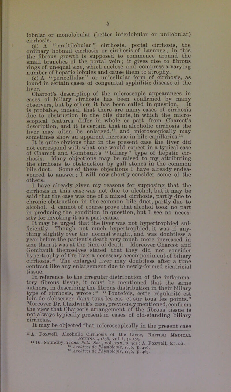lobular or monolobular (better interlobular or uiiilobular) cirrhosis. (6) A “ multilobular ” cirrhosis, portal cirrhosis, the ordinary hobnail cirrhosis or ciirhosis of Laennec; in this the fibrous growth is supposed to commence around the small branches of the portal vein; it gives rise to fibrous rings of unequal size, which enclose and compress a varying number of hepatic lobules and cause them to atrophy, (c) A “pericellular” or unicellular form of cirrhosis, as found in certain cases of congenital syphilitic disease of the liver, Charcot’s descriptiop of the microscopic appearances in cases of biliary cirrhosis has been confirmed by many observers, but by others it has been called in question. It is probable, indeed, that there are many cases of cirrhosis due to obstruction in the bile ducts, in which the micro- scopical features differ in whole or part from Charcot’s description, and it is certain that in alcoholic cirrhosis the liver may often be enlarged,*® and microscopically may sometimes show an apparent increase in bile capillaries.*^ It is quite obvious that in the present case the liver did not correspond with what one would expect in a typical case of Charcot and Gombault’s “biliary” type of hepatic cir- rhosis. Many objections may be raised to my attributing tlie cirrhosis to obstruction by gall stones in the common bile duct. Some of these objections I have already endea- voured to answer; I will now shortly consider some of the others. 1 have already given my reasons for supposing that the cirrhosis in this case was not due to alcohol, but it may be said that the case was one of a mixed cirrhosis, partly due to chronic obstruction in the common bile duct, partly due to alcohol. -I cannot of course prove that alcohol took no part in producing the condition in question, but I see no neces- sity for invoking it as a part cause. It may be urged that the liver was not hypertrophied suf- ficiently. Though not much hypertrophied, it was if any- thing slightly over the normal weight, and was doubtless a year before the patient’s death very much more increased in size than it was at the time of death. Moreover Charcot and Gombault themselves stated that they did not consider hypertrophy of tlfe liver a necessary accompaniment of biliary cirrhosis.*' The enlarged liver may doubtless after a time contract like any enlargement due to newly-formed cicatricial tissue. In reference to the iiTegular distribution of the inflamma- tory fibrous tissue, it must be mentioned that the same authors, in describing the fibrous distribution in their biliaiy type of cirrhosis, wrote :*® “ Toutefois, cette rdgularitd est loin de s’observer dans tous les cas et sur tons les points.” Moreover Dr. Chadwick’s case, previously mentioned, confii-ms the view that Charcot’s arrangement of the fibrous tissue is not always typically present in cases of old-standing biliaiy cirrhosis. It may be objected that microscopically in the present case Foxwell, Alcoholic Cirrhosis of the Liver, Bkitish Medical Journal, 1896. vol. i, p. 393. n Dr. Saundby, Tram. Path Hoc., vol. x.xx, p. 301; A. Foxwell, loc. cit. Archive^i de Phyeiolnfrie, 1876, p. 476. Archives de Physioloyie, 1876, p. 469.