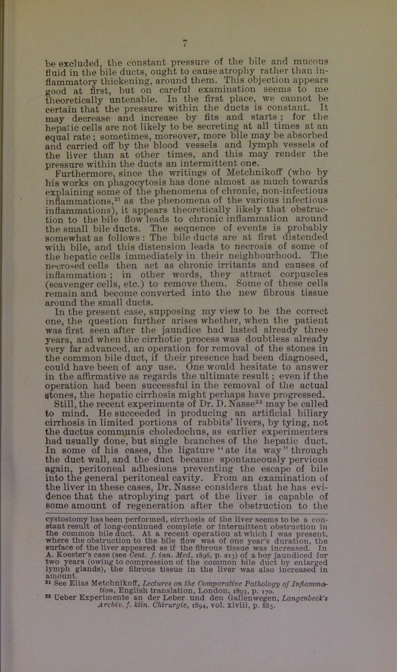 / be excluded, the constant pressure of the bile and mucous fluid in the bile ducts, ought to cause atrophy rather than in- flammatory thickening, around them. This objection appears good at first, but on careful examination seems to me theoretically untenable. In the first place, we cannot be certain that the pressure within the ducts is constant. It may decrease and increase by fits and starts ; for the hepa'iic cells are not likely to be secreting at all times at an equal rate ; sometimes, moreover, more bile may be absorbed and carried off by the blood vessels and lymph vessels of the liver than at other times, and this may render the pressure within the ducts an intermittent one. Furthermore, since the writings of Metchnikoff (who by his works on phagocytosis has done almost as much towpds explaining some of the phenomena of chronic, non-infectious inflammations,as the phenomena of the various infectious inflammations), it appears theoretically likely that obstruc- tion to the bile flow leads to chronic inflammation around the small bile ducts. The sequence of events is probably somewhat as follows : The bile ducts are at first distended with bile, and this distension leads to necrosis of some of the hepatic cells immediately in their neighbourhood. The necrosed cells then act as chronic iiritants and causes of inflammation ; in other words, they attract corpuscles (scavenger cells, etc.) to remove them. Some of these cells remain and become converted into the new fibrous tissue around the small ducts. In the present case, supposing my view to be the correct one, the question further arises whether, when the patient was first seen after the jaundice had lasted already three years, and when the cirrhotic process was doubtless already very far advanced, an operation for removal of the stones in the common bile duct, if their presence had been diagnosed, could have been of any use. ()ne would hesitate to answer in the affirmative as regards the ultimate result; even if the operation had been successful in the removal of the actual stones, the hepatic cirrhosis might perhaps have progressed. Still, the recent experiments of Dr. D. Nasse*® may be called to mind. He succeeded in producing an artificial biliary cirrhosis in limited portions of rabbits’ livers, by tying, not the ductus commjunis choledochus, as earlier experimenters had usually done, but single branches of the hepatic duct. In some of his cases, tlie ligature “ate its way’’through the duct wall, and the duct became spontaneously pervious again, peritoneal adhesions preventing the escape of bile into the general peritoneal cavity. From an examination of the liver in these cases. Dr. Nasse considers that he has evi- dence that the atrophying part of the liver is capable of some amount of regeneration after the obstruction to the cystostomy has been performed, cirrhosis of the liver seems to be a con- stant result of long-continued complete or intermittent obstruction in the common bile duct. At a recent operation at which I was present, where the obstruction to the bile flow was of one year’s duration, the surface of the liver appeared as if the fibrous tissue %vas increased. In A. Koester’s case (see Cent. f. inn. Med, 1896, p. 213) of a boy jaundiced for two years (owing to compression of the common bile duct by enlarged lymph glands), the fibrous tissue in the liver was also increased in amount. See Elias Metchnikoff, Lectures on the Comparative Pathology 0/ Inflamma- tion, English translation, London, 1803, p. 170. ” Ueber Experimente an der Leber und den Gallenwegen, Langenbeck’s Archiv.J. klin. Chirurgie, 1894, vol. xlviii, p. 885.