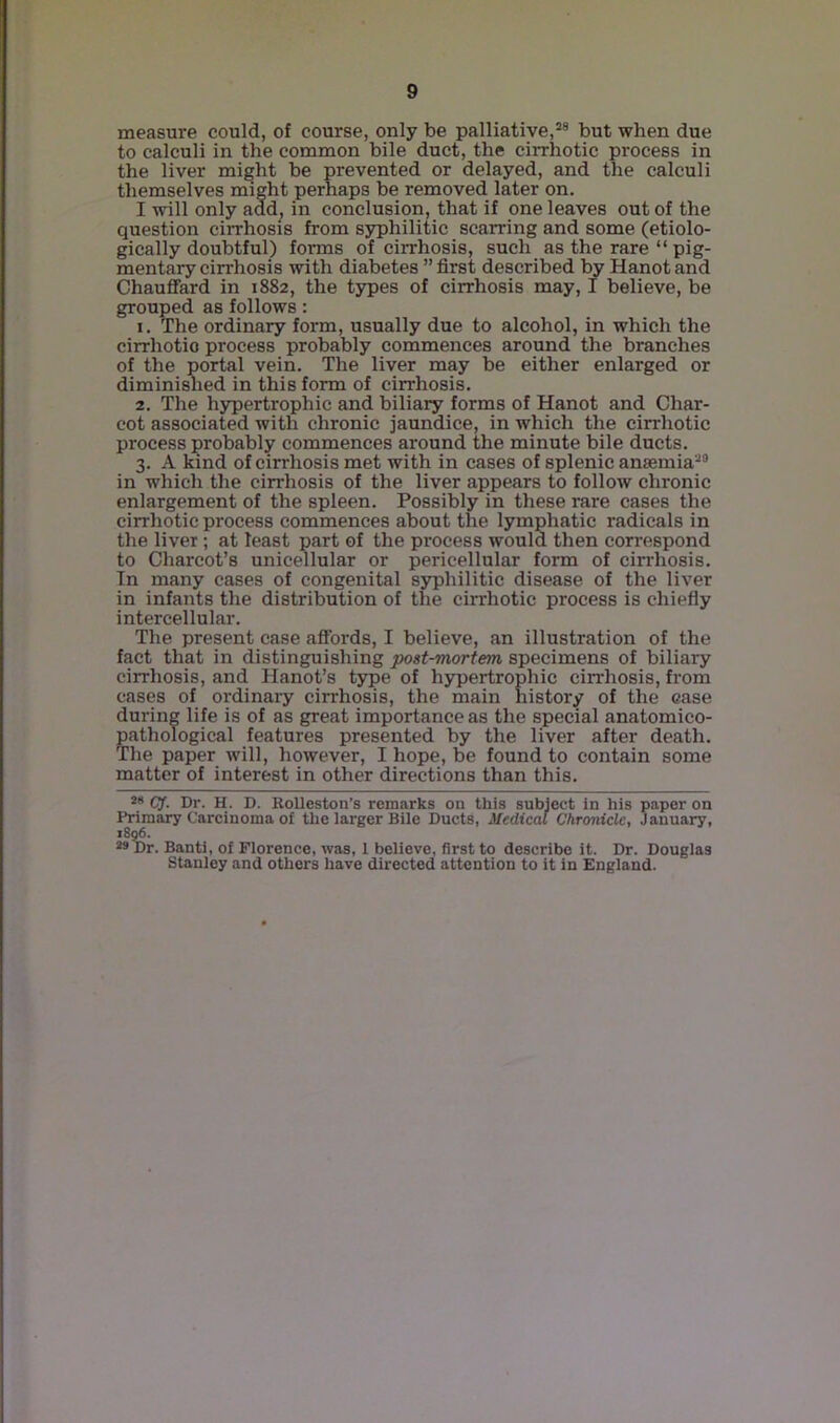 measure could, of course, only be palliative,* *® but when due to calculi in the common bile duct, the cirrhotic process in the liver might be prevented or delayed, and the calculi tliemselves nnght perhaps be removed later on. I will only add^ in conclusion, that if one leaves out of the question cirrhosis from syphilitic scarring and some (etiolo- gically doubtful) forms of cirrhosis, such as the rare “ pig- mentary cirrhosis with diabetes ” first described by Hanot and Chauffard in 1882, the types of cirrhosis may, I believe, be grouped as follows: 1. The ordinary form, usually due to alcohol, in which the cirrhotic process probably commences around the branches of the portal vein. The liver may be either enlarged or diminished in this form of cirrhosis. 2. The hypertrophic and biliary forms of Hanot and Char- cot associated with chronic jaundice, in which the cirrhotic process probably commences around the minute bile ducts. 3. A kind of cirrhosis met with in cases of splenic anaemia*® in which the cirrhosis of the liver appears to follow chronic enlargement of the spleen. Possibly in these rare cases the cirrhotic process commences about the lymphatic radicals in the liver; at least part of the process would then correspond to Charcot’s unicellular or pericellular form of cirrhosis. Tn many cases of congenital syphilitic disease of the liver in infants the distribution of the cirrhotic process is chiefiy intercellular. The present ease affords, I believe, an illustration of the fact that in distinguishing post-mortem specimens of biliary cirrhosis, and Hanot’s type of hypertrophic cirrhosis, from cases of ordinary cirrhosis, the main history of the case during life is of as great importance as the special anatomico- pathological features presented by the liver after death. The paper will, however, I hope, be found to contain some matter of interest in other directions than this. CJ. Dr. H. D. RoUeston’s remarks on this subject in his paper on Primary Carcinoma of the larger Bile Ducts, Medical Chronicle, January, 18^. *9 Dr. Banti, of Florence, was, 1 believe, first to describe it. Dr. Douglas Stanley and others have directed attention to it in England.