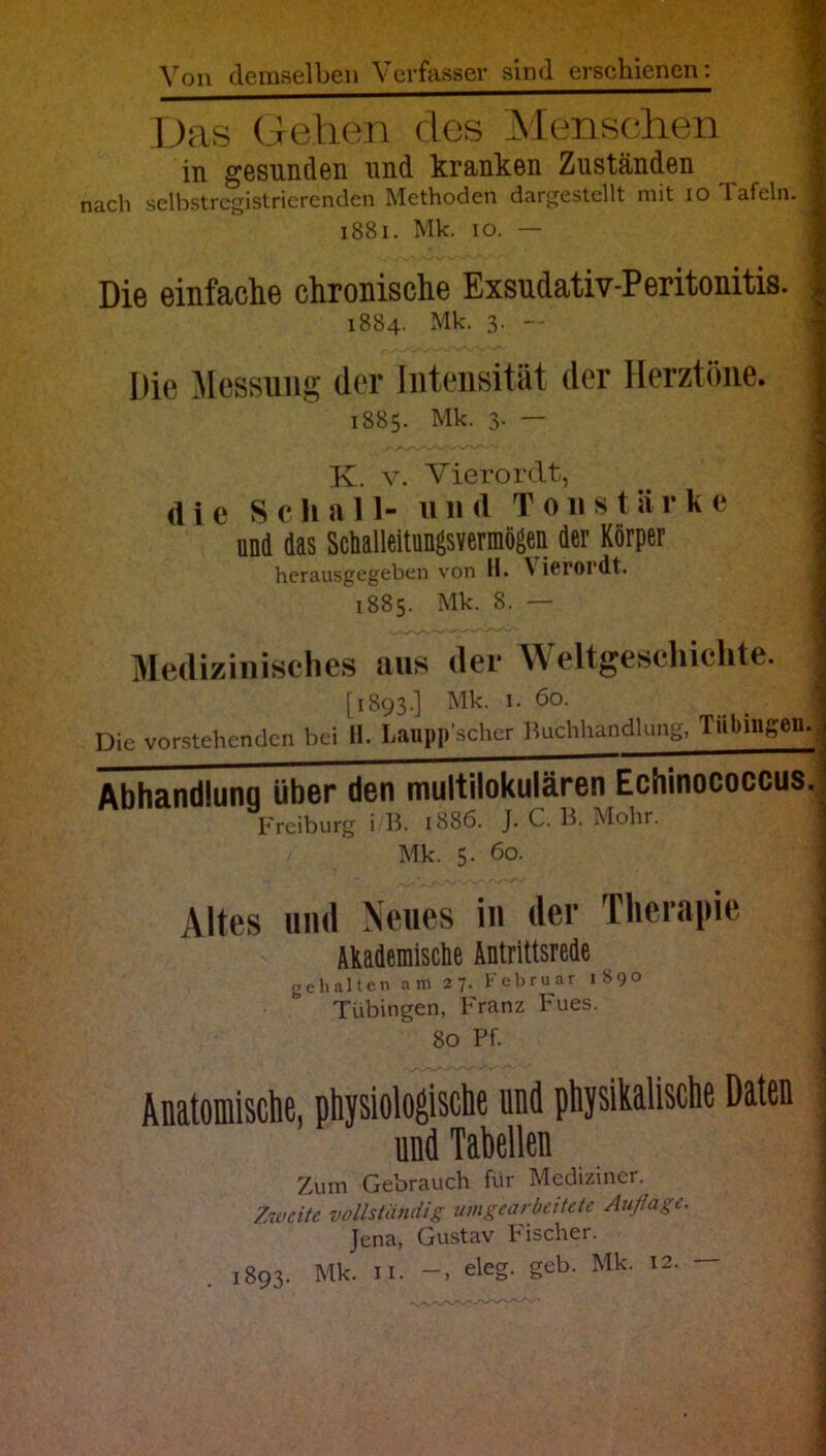 Von demselben Verfasser sind erschienen: Das Gehen des Menschen | in gesunden und kranken Zuständen nach selbstregistrierenden Methoden dargestellt mit io Tafeln. 1 1881. Mk. io. — Die einfache chronische Exsudativ-Peritonitis. 2 1884. Mk. 3. — Die Messung (1er Intensität der Herztöne. 1 1885. Mk. 3. — K. v. Vierordt, (1 i e Schal 1- u n (l Tons t ä r k e und das Schalleitungsvermögen der Körper herausgegeben von H. \icroidt. 1885. Mk. 8. — Medizinisches aus der Weltgeschichte, j [1893.] Mk. 1. 60. Die vorstehenden bei H. Laupp’scher Buchhandlung, Tübingen. Abhandlunq über den multilokulären Echinococcus. Freiburg i B. 1886. J. C. B. Mohr. Mk. 5. 60. Altes und Neues in der Therapie j Akademische Antrittsrede gehalten am 27. Februar 189° Tübingen, Franz Fues. 80 Pf. Anatomische, physiologische und physikalische Daten und Tabellen ' Zum Gebrauch für Mediziner. Zweite vollständig umgearbeitete Auflage. Jena, Gustav Fischer. 1893. Mk. 11. eleg. geb. Mk. 12. —