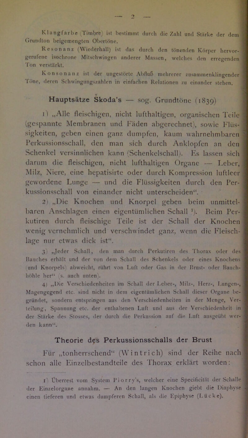 Klangfarbe Timbre; ist bestimmt durch die Zahl und Stärke der dem Grundton beigemengten Obertöne. Resonanz (Wiederhall) ist das durch den tönenden Körper hervor- gerufene isochrone Mitschwingen anderer Massen, welches den erregenden Ton verstärkt. Konsonanz ist der ungestörte Abfluß mehrerer zusammenklingender Töne, deren Schwingungszahlen in einfachen Relationen zu einander stehen. V Hauptsätze Skoda’s — sog. Grundtöne (1839) f) „Alle fleischigen, nicht lufthaltigen, organischen Teile (gespannte Membranen und Fäden abgerechnet), sowie Flüs- sigkeiten, geben einen ganz dumpfen, kaum wahrnehmbaren Perkussionsschall, den man sich durch Anklopfen an den Schenkel versinnlichen kann (Schenkelschall 1. Es lassen sich darum die fleischigen, nicht lufthaltigen Organe — Leber, Milz, Niere, eine hepatisirte oder durch Kompression luftleer gewordene Lunge — und die Flüssigkeiten durch den Per- kussionsschall von einander nicht unterscheiden“. 2) „Die Knochen und Knorpel geben beim unmittel- baren Anschlägen einen eigentümlichen Schall J). Beim Per- kutiren durch fleischige Peile ist der Schall der Knochen wenig vernehmlich und verschwindet ganz, wenn die Fleisch- lage nur etwas dick ist“. o 3) „Jeder Schall, den man durch I’erkutiren des Thorax oder des Bauches erhält und der von dem Schal! des Schenkels oder eines Knochens und Knorpels' abweicht, rührt von Luft oder Gas in der Brust- oder Bauch- höhle her“ s. auch unten. 4) „Die Verschiedenheiten im Schall der Leber-, Milz-, Ilerz-, Lungen-, Magengegend etc. sind nicht in dem eigentümlichen Schall dieser Organe be- gründet, sondern entspringen aus den Verschiedenheiten in der Menge, Ver- teilung, Spannung etc. der enthaltenen Luft und aus der Verschiedenheit in der Stärke des Stosscs, der durch die Perkussion auf die Luft ausgeübt wer- den kann“. Theorie des Perkussionsschalls der Brust Für „tonherrschend“ (Wintrich) sind der Reihe nach schon alle Einzelbestandteile des Thorax erklärt worden: l' Überrest vom System Piorry’s, welcher eine Specilicität der Schalle der Einzelorgane annahm. — An den langen Knochen giebt die Diaphyse einen tieferen und etwas dumpferen Schall, als die Epiphyse (Lücke).