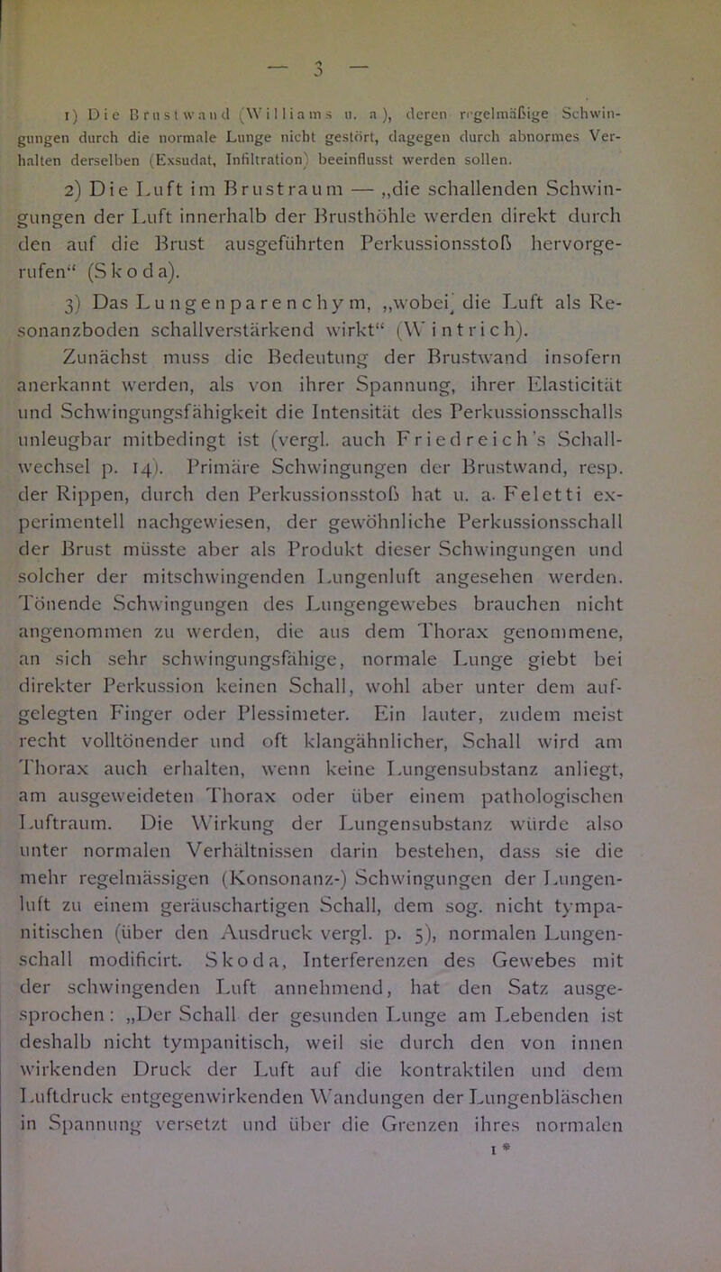 — J 1) Die Brust wand (Williams u. a ), deren regelmäßige Schwin- gungen durch die normale Lunge nicht gestört, dagegen durch abnormes Ver- halten derselben (Exsudat, Infiltration) beeinflusst werden sollen. 2) Die Luft im Brustraum — „die schallenden Schwin- gungen der Luft innerhalb der Brusthöhle werden direkt durch den auf die Brust ausgeführten Perkussionsstoß hervorge- rufen“ (Skoda). 3) Das Lungenparenchym, „wobei] die Luft als Re- sonanzboden schallverstärkend wirkt“ (Wintrich). Zunächst muss die Bedeutung der Brustwand insofern anerkannt werden, als von ihrer Spannung, ihrer Elasticität und Schwingungsfähigkeit die Intensität des Ferkussionsschalls unleugbar mitbedingt ist (vcrgl. auch Fried reich’s Schall- wechsel p. 14). Primäre Schwingungen der Brustwand, resp. der Rippen, durch den Perkussionsstoß hat u. a-Feletti ex- perimentell nachgewiesen, der gewöhnliche Perkussionsschall der Brust müsste aber als Produkt dieser Schwingungen und solcher der mitschwingenden Lungenluft angesehen werden. Tönende Schwingungen des Lungengewebes brauchen nicht angenommen zu werden, die aus dem Thorax genommene, an sich sehr schwingungsfähige, normale Lunge giebt bei direkter Perkussion keinen Schall, wohl aber unter dem auf- gelegten Finger oder Plessimeter. Ein lauter, zudem meist recht volltönender und oft klangähnlicher, Schall wird am Thorax auch erhalten, wenn keine Lungensubstanz anliegt, am ausgeweideten Thorax oder über einem pathologischen Luftraum. Die Wirkung der Lungensubstanz würde also unter normalen Verhältnissen darin bestehen, dass sie die mehr regelmässigen (Konsonanz-) Schwingungen der Lungen- luft zu einem geräuschartigen Schall, dem sog. nicht tympa- nitischen (über den Ausdruck vergl. p. 5), normalen Lungen- schall modificirt. Skoda, Interferenzen des Gewebes mit der schwingenden Luft annehmend, hat den Satz ausge- sprochen : „Der Schall der gesunden Lunge am Lebenden ist deshalb nicht tympanitisch, weil sie durch den von innen wirkenden Druck der Luft auf die kontraktilen und dem Luftdruck entgegenwirkenden Wandungen der Lungenbläschen in Spannung versetzt und über die Grenzen ihres normalen l