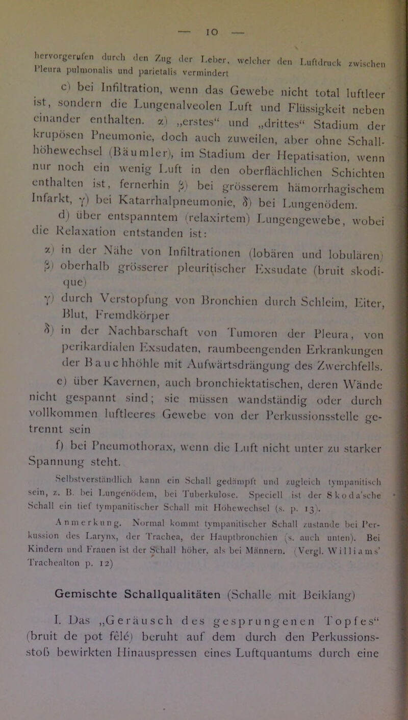 hervorgerufen durch den Zug der Leber, welcher den l’leura pulmonalis und j>arictalis vermindert Luftdruck zwischen c) ^ei Infiltration, wenn das Gewebe nicht total luftleer ,st> sondern die Lungenalveolen Luft und Flüssigkeit neben einander enthalten, „erstes“ und „drittes“ Stadium der krupösen Pneumonie, doch auch zuweilen, aber ohne Schall- hohevvechsel (Bäumleri, im Stadium der Hepatisation, wenn nur noch ein wenig Luft in den oberflächlichen Schichten enthalten ist, fernerhin ß) bei grösserem hämorrhagischem Infarkt, y) bei Katarrhalpneumonie, 8) bei Lungenödem. di übet entspanntem (relaxirtem) Lungengewebe, wobei die Relaxation entstanden ist: zi in der Nähe von Infiltrationen (lobären und lobulären) ßi oberhalb grösserer plcuritischer Exsudate (bruit skodi- que) y) durch Verstopfung von Bronchien durch Schleim Eiter Blut, Fremdkörper o) in der Nachbarschaft von Tumoren der Pleura, von perikai dialen IExsudaten, raumbeengenden Erkrankungen der Bauchhöhle mit Aufwärtsdrängung des Zwerchfells. c) über Kavernen, auch bronchiektatischen, deren Wände nicht gespannt sind; sie müssen wandständig oder durch vollkommen luftleeres Gewebe von der Perkussionsstelle ge- trennt sein f) bei Pneumothorax, wenn die Luft nicht unter zu starker Spannung steht. Selbstverständlich kann ein Schall gedämpft und zugleich tympanitisch sein, z. B. bei Lungenödem, bei tuberkulöse. Specicll ist der Skoda'sche Schall ein tief tympanitischer Schal] mit Höhcwechsel (s. p. 13 . Anmerkung. Normal kommt tympanitischer Schall zustande bei Per- kussion des Larynx, der Trachea, der Hauptbronchien (s. auch unten). Bei Kindern und Frauen ist der Schall höher, als bei Männern. Vergl. Williams’ Trachealton p. 12) Gemischte Schallqualitäten (Schalle mit Beiklang) I. Das „Geräusch des gesprungenen dop f es“ (bruit de pot feie) beruht auf dem durch den Perkussions- stob bewirkten Hinauspressen eines Luftquantums durch eine