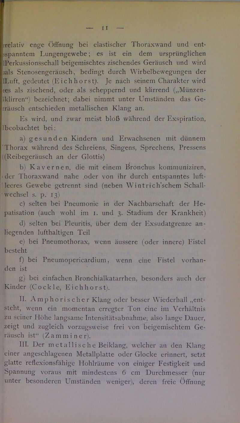 rrclativ enge Öffnung bei elastischer Thoraxwand und ent- spanntem Lungengewebe; es ist ein dem ursprünglichen IPerkussionsschall beigemischtes zischendes Geräusch und wird ials Stenosengeräusch, bedingt durch Wirbelbewegungen der lLuft, gedeutet (Eich horst). Je nach seinem Charakter wird tes als zischend, oder als scheppernd und klirrend („Münzen- Iklirren“) bezeichnet; dabei nimmt unter Umständen das Ge- rräusch entschieden metallischen Klang an. Es wird, und zwar meist bloß während der Exspiration, 1 beobachtet bei: a) gesunden Kindern und Erwachsenen mit dünnem Thorax während des Schreiens, Singens, Sprechens, Fressens ((Reibegeräusch an der Glottis) b) Kavernen, die mit einem Bronchus kommuniziren, ■ der Thoraxwand nahe oder von ihr durch entspanntes luft- leeres Gewebe getrennt sind (neben Wintrich’schem Schall- wechsel s. p. 13) c) selten bei Pneumonie in der Nachbarschaft der He- patisation (auch wohl im 1. und 3. Stadium der Krankheit) d) selten bei Pleuritis, über dem der Exsudatgrenze an- liegenden lufthaltigen Teil e) bei Pneumothorax, wenn äussere (oder innere) P'istel besteht f) bei Pneumopericardium, wenn eine Fistel vorhan- den ist g) bei einfachen Bronchialkatarrhen, besonders auch der Kinder (Coekle, Eichhorst). II. Amphorischer Klang oder besser Wiederhall „ent- steht, wenn ein momentan erregter l'on eine im Verhältnis zu seiner Höhe langsame Intensitätsabnahme, also lange Dauer, zeigt und zugleich vorzugsweise frei von beigemischtem Ge- räusch ist“ (Z a m m i n e r). III. Der m e t al 1 i sc h e Beiklang, welcher an den Klang einer angeschlagenen Metallplatte oder Glocke erinnert, setzt glatte reflexionsfähige Hohlräume von einiger Festigkeit und Spannung voraus mit mindestens 6 cm Durchmesser (nur unter besonderen Umständen weniger), deren freie Öffnung