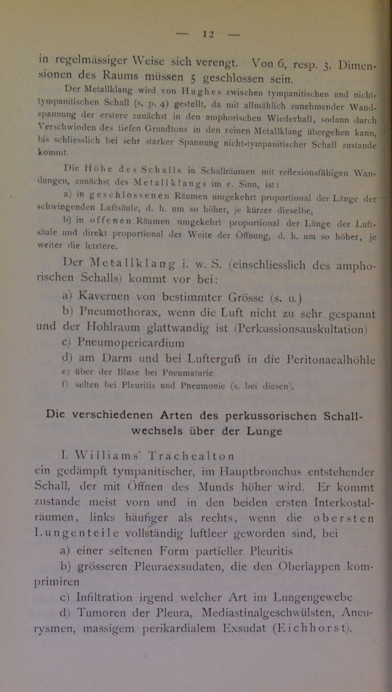 I 2 m regelmässiger Weise sich verengt. Von 6, resp. 3, Dimen- sionen des Raums müssen 5 geschlossen sein. Der Metallklang wird von Hughes zwischen tympanitischen und nicht- lympanittschen Schall (s. p. 4) gestellt, da mit allmählich zunehmender Wand- spannung der erstcre zunächst in den amphorischen Wiederhall, sodann durch Verschwinden des tiefen Grundtons in den reinen Metallklang übergehen kann, Ins schliesslich bei sehr starker Spannung nicht-tympanitischer Schall zustande kommt. I*ie Hohe des Schalls in Schallräumen mit reflexionsfUhigen Wan- dungen, zunächst des Metalik längs im e. Sinn, ist: a) in geschlossenen Räumen umgekehrt proportional der Länge der schwingenden Luftsäule, d. h. um so höher, je kürzer dieselbe, b) in offenen Räumen umgekehrt proportional der Länge der Luft- säule und direkt proportional der Weite der Öffnung, d. h. um so höher, je weiter die letztere. Der Metallklang i. w. iS. (einschliesslich des ampho- rischen Schalls) kommt vor bei: a) Kavernen von bestimmter Grösse (s. u.) b) Pneumothorax, wenn die Luft nicht zu sehr gespannt und der Hohlraum glattwandig ist (Terkussionsauskultation) c) Pneumopericardium d) am Darm und bei LuftergulS in die Peritonacalhühle e) über der Hlase bei Pneumaturie f' selten bei Pleuritis und Pneumonie (s. bei diesen . Die verschiedenen Arten des perkussorischen Schall- wechsels über der Lunge I. W i 11 ia ms’ Trachealto n ein gedämpft tympanitischer, im Hauptbronchus entstehender Schall, der mit (IfTnen des Munds höher wird. Er kommt zustande meist vorn und in den beiden ersten Interkostal- räumen, links häufiger als rechts, wenn die obersten Lungenteile vollständig luftleer geworden sind, bei a) einer seltenen Form partieller Pleuritis b) grösseren Pleuraexsudaten, die den Überlappen kom- primiren cl Infiltration irgend welcher Art im Lungengewebe d) Tumoren der Pleura, Mediastinalgeschwülsten, Aneu- rysmen, massigem perikardialem Exsudat (Eichhorst).