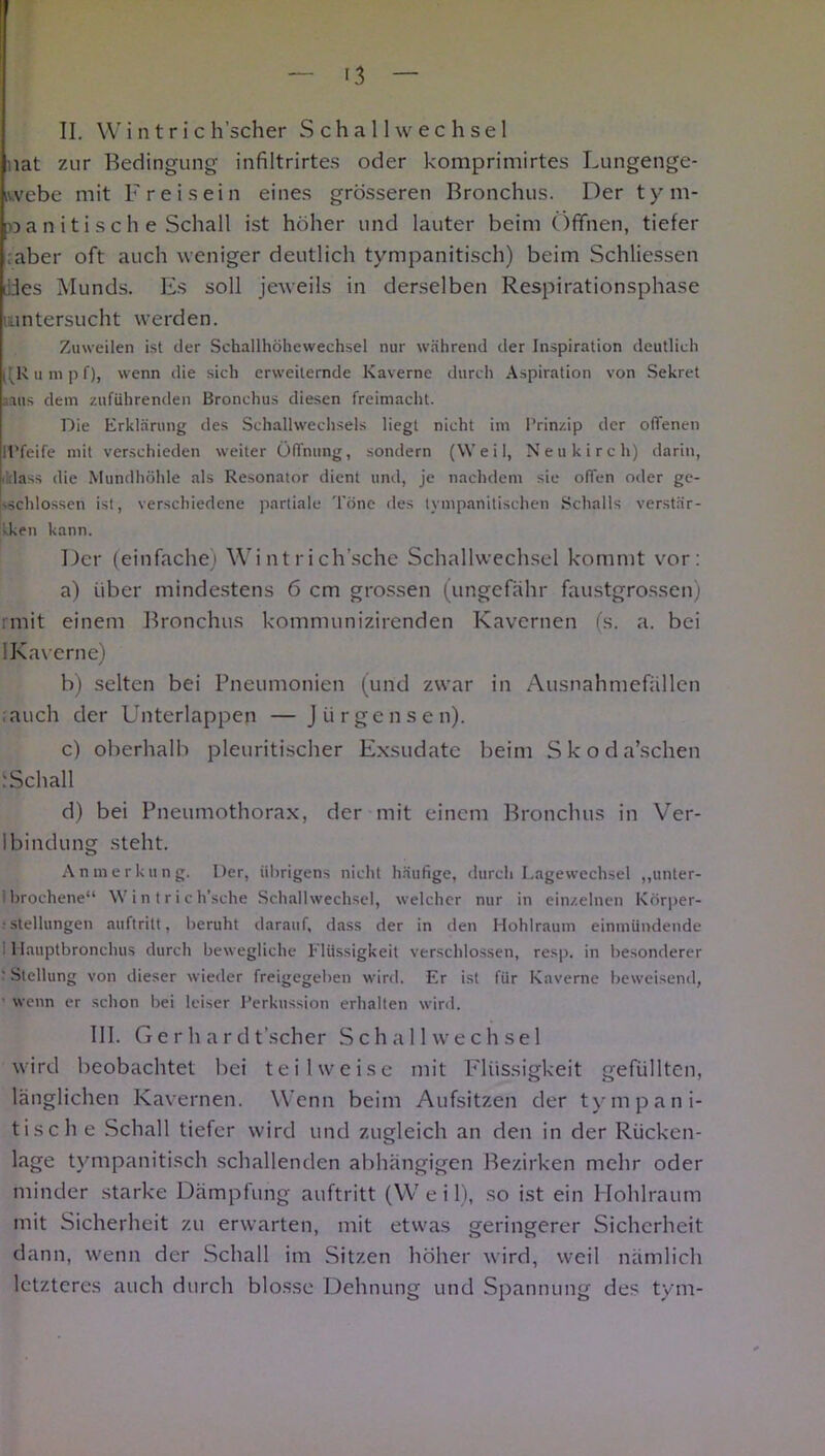 II. W i n t r i c h’scher Schall Wechsel nat zur Bedingung infiltrirtes oder komprimirtes Lungenge- iwebe mit Freisein eines grösseren Bronchus. Der tym- »aniti sehe Schall ist höher und lauter beim Öffnen, tiefer ;aber oft auch weniger deutlich tympanitisch) beim Schliessen Lides Munds. Es soll jeweils in derselben Respirationsphase untersucht werden. Zuweilen ist der Schallhöhewechsel nur während der Inspiration deutlich l(K l m p f), wenn die sich erweiternde Kaverne durch Aspiration von Sekret aruis dem zufiihrenden Bronchus diesen freimacht. Die Erklärung des Schallwechsels liegt nicht im Prinzip der offenen ll’feife mit verschieden weiter Öffnung, sondern (Weil, Neukirch) darin, dass die Mundhöhle als Resonator dient und, je nachdem sie offen oder ge- schlossen ist, verschiedene partiale Töne des tympanitischen Schalls verstär- ken kann. Der (einfache) Wintriclösche Schallwechsel kommt vor: a) über mindestens 6 cm grossen (ungefähr faustgrossen) rmit einem Bronchus kommunizirenden Kavernen (s. a. bei IKavcrne) b) selten bei Pneumonien (und zwar in Ausnahmefallen .auch der Unterlappen — Jürgensen). c) oberhalb pleuritischer Exsudate beim Skoda’schen iSchall d) bei Pneumothorax, der mit einem Bronchus in Ver- Ibindung steht. Anmerkung. Der, übrigens nicht häufige, durch Lagewechsel „unter- brochene“ Win trich’sche Schallwechsel, welcher nur in einzelnen Körper- • Stellungen auftrilt, beruht darauf, dass der in den Hohlraum einmündende Hauptbronchus durch bewegliche Flüssigkeit verschlossen, resp. in besonderer ' Stellung von dieser wieder freigegeben wird. Er ist für Kaverne beweisend, wenn er schon bei leiser Perkussion erhalten wird. III. Gerhard t'scher Schall Wechsel wird beobachtet bei teilweise mit Flüssigkeit gefüllten, länglichen Kavernen. Wenn beim Aufsitzen der tym pani- tische Schall tiefer wird und zugleich an den in der Rücken- lage tympanitisch schallenden abhängigen Bezirken mehr oder minder starke Dämpfung auftritt (Weil), so ist ein Hohlraum mit Sicherheit zu erwarten, mit etwas geringerer Sicherheit dann, wenn der Schall im Sitzen höher wird, weil nämlich letzteres auch durch blosse Dehnung und Spannung des tym-