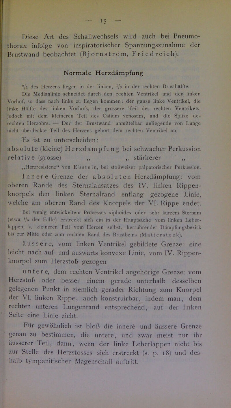 Diese Art des Schallwechsels wird auch bei Pneumo- thorax infolge von inspiratorischer Spannungszunahme der Brustwand beobachtet (Björnström, Fried reich). Normale Herzdämpfung ~Js des Herzens liegen in der linken, in der rechten Brusthälfte. Die Medianlinie schneidet durch den rechten Ventrikel und den linken Vorhof, so dass nach links zu liegen kommen: der ganze linke Ventrikel, die linke Hälfte des linken Vorhofs, der grössere Teil des rechten Ventrikels, jedoch mit dem kleineren Teil des Ostium venosum, und die Spitze des rechten Herzohrs. — Der der Brustwand unmittelbar anliegende von Lunge nicht überdeckte Teil des Herzens gehört dem rechten Ventrikel an. Es ist zu unterscheiden: absolute kleine) Herzdämpfung bei schwacher Perkussion relative (grosse) „ „ stärkerer „ „Herzresistenz“ von Ebstein, bei stoßweiser palpatorischer Perkussion. Innere Grenze der absoluten Herzdämpfung: vom oberen Rande des Sternalansatzes des IV. linken Rippen- knorpels den linken Sternalrand entlang gezogene Linie, welche am oberen Rand des Knorpels der VI. Rippe endet. Bei wenig entwickeltem Processus xiphoides oder sehr kurzem Sternum (etwa der Fälle) erstreckt sich ein in der Hauptsache vom linken Leber- lappen, z. kleineren Teil vom Herzen selbst, herrührender Dämpfungsbezirk bis zur Mitte oder zum rechten Rand des Brustbeins (Matterstock). äussere, vom linken Ventrikel gebildete Grenze: eine leicht nach auf- und auswärts konvexe Linie, vom IV. Rippen- knorpel zum Herzstoß gezogen untere, dem rechten Ventrikel angehörige Grenze: vom Herzstoß oder besser einem gerade unterhalb desselben gelegenen Punkt in ziemlich gerader Richtung zum Knorpel der VI. linken Rippe, auch konstruirbar, indem man, dem rechten unteren Lungenrand entsprechend, auf der linken Seite eine Linie zieht. Piir gewöhnlich ist bloß die innere und äussere Grenze genau zu bestimmen, die untere, und zwar meist nur ihr äusserer feil, dann, wenn der linke Leberlappen nicht bis zur Stelle des Herzstosses sich erstreckt (s. p. 18) und des- halb tympanitischer Magenschall auftritt.