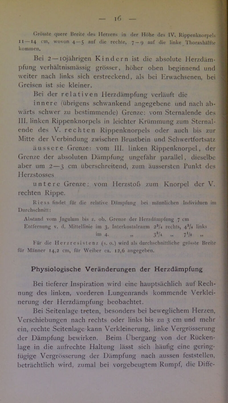 H> C.rüsste fiuerc Breite des Herzens in der Höhe des IV. Rippenknorpels M —14 cm, wovon 4 — 5 auf die rechte, 7-y auf die linke Thoraxhälfte kommen. Bei 2 — 10jährigen Kindern ist die absolute Merzdäm- pfung verhältnismässig grösser, höher oben beginnend und weiter nach links sich erstreckend, als bei Erwachsenen, bei Greisen ist sie kleiner. Bei der relativen Herzdämpfung verläuft die innere (übrigens schwankend angegebene und nach ab- wärts schwer zu bestimmende) Grenze: vom Sternalende des 111. linken Rippenknorpels in leichter Krümmung zum Sternal- ende des V. rechten Rippenknorpels oder auch bis zur Mitte der Verbindung zwischen Brustbein und Schwertfortsatz äussere Grenze: vom 111. linken Rippenknorpel, der Grenze der absoluten Dämpfung ungefähr parallel, dieselbe al>er um 2—3 cm überschreitend, zum äussersten Punkt des 1 Icrzstosses untere Grenze: vom 1 lerzstoß zum Knorpel der V. rechten Rippe. Ricss findet für die relative Dämpfung hei männlichen Individuen im Durchschnitt: Abstand vom Jugulum bis z. ob. Grenze der Herzdämpfung 7 cm Entfernung v. d. Mittellinie im 3. Intcrkostalraum 2aU rechts, 43/< links im 4- ,< 33/< .. 7 V* » Für die Herzresistenz (s. o.) wird als durchschnittliche grösste Breite für Männer 14,2 cm, für Weiber ca. 12,6 angegeben. Physiologische Veränderungen der Herzdämpfung Bei tieferer Inspiration wird eine hauptsächlich auf Rech- nung des linken, vorderen Lungenrands kommende Verklei- nerung der Herzdämpfung beobachtet. Bei Seitenlage treten, besonders bei beweglichem Herzen, Verschiebungen nach rechts oder links bis zu 3 cm und mehr ein, rechte Seitenlage kann Verkleinerung, linke Vergrösserung der Dämpfung bewirken. Beim Übergang von der Rücken- lage in die aufrechte Haltung lässt sich häufig eine gering- fügige Vergrösserung der Dämpfung nach aussen feststellen, beträchtlich wird, zumal bei vorgebeugtem Rumpf, die Diffc-