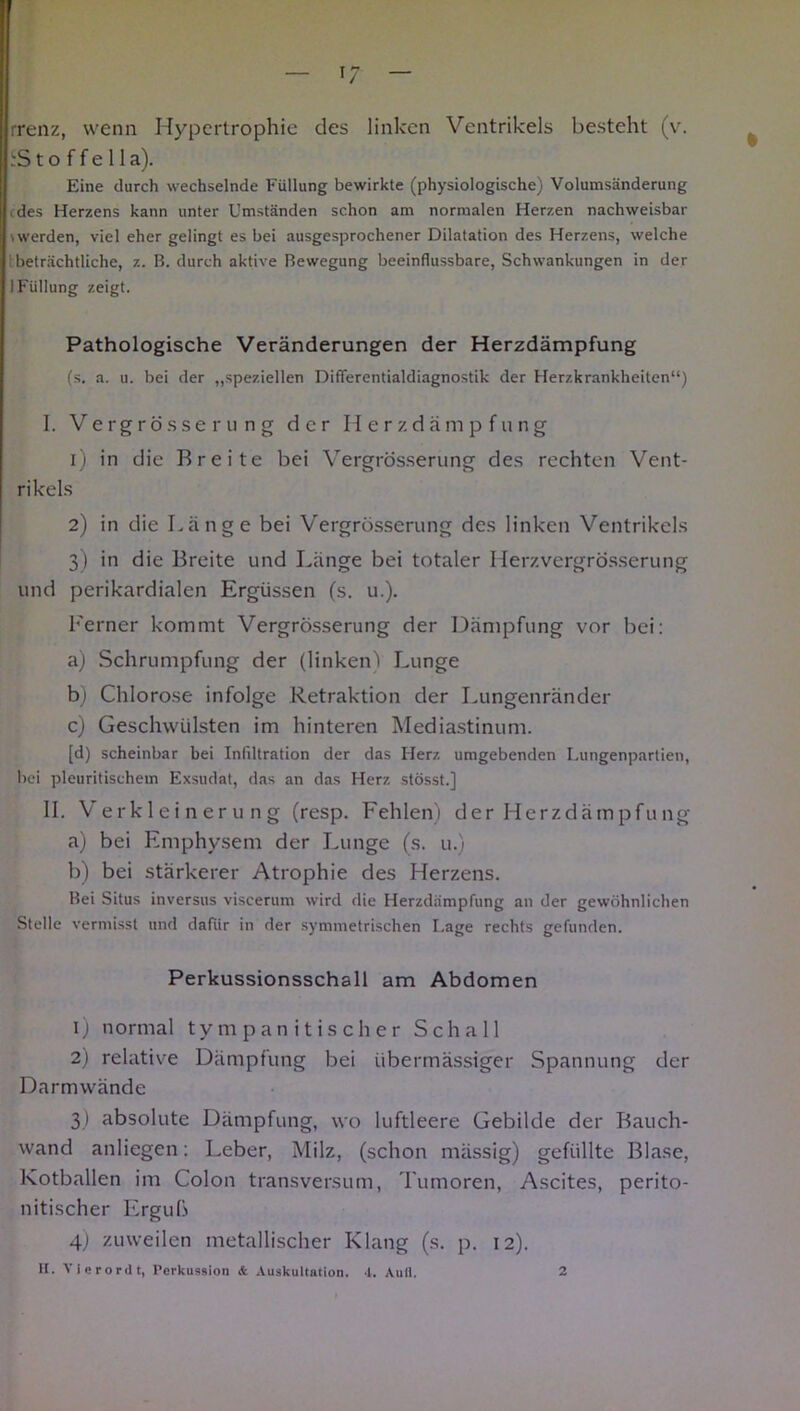 rrenz, wenn Hypertrophie des linken Ventrikels besteht (v. .'S t o f f e 11 a). Eine durch wechselnde Füllung bewirkte (physiologische) Volumsänderung . des Herzens kann unter Umständen schon am normalen Herzen nachweisbar twerden, viel eher gelingt es bei ausgesprochener Dilatation des Herzens, welche : beträchtliche, z. B. durch aktive Bewegung beeinflussbare, Schwankungen in der I Füllung zeigt. Pathologische Veränderungen der Herzdämpfung (s. a. u. bei der „speziellen Diflferentialdiagnostik der Herzkrankheiten“) I. V e r g r ö s s e r u n g der Herzdämpfung 1) in die Breite bei Vergrösserung des rechten Vent- rikels 2) in die Länge bei Vergrösserung des linken Ventrikels 3) in die Breite und Länge bei totaler Herzvergrösserung und perikardialen Ergüssen (s. u.). Ferner kommt Vergrösserung der Dämpfung vor bei: a) Schrumpfung der (linken) Lunge b) Chlorose infolge Retraktion der Lungenränder c) Geschwülsten im hinteren Mediastinum. [d) scheinbar bei Infiltration der das Herz umgebenden Lungenpartien, bei pleuritischem Exsudat, das an das Herz stösst.] II. Verkleinerung (resp. Fehlen) der Herzdämpfu 11g a) bei Emphysem der Lunge (s. u.) b) bei stärkerer Atrophie des Herzens. Bei Situs inversus viscerum wird die Herzdämpfung an der gewöhnlichen Stelle vermisst und dafür in der symmetrischen Lage rechts gefunden. Perkussionsschall am Abdomen 1) normal tympanitischer Schall 2) relative Dämpfung bei übermässiger Spannung der Darmwände 3) absolute Dämpfung, wo luftleere Gebilde der Bauch- wand anliegen: Leber, Milz, (schon mässig) gefüllte Blase, Kotballen im Colon transversum, Tumoren, Ascites, perito- nitischer Erguß 4) zuweilen metallischer Klang (s. p. 12).