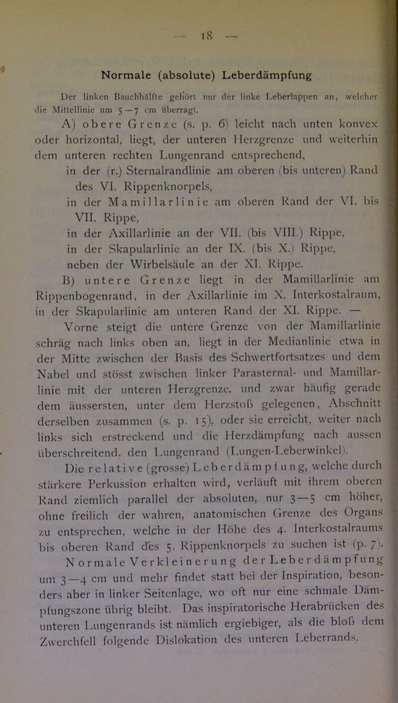 iS Normale (absolute) Leberdämpfung Der linken Bauchhälfte gehört nur der linke Leberlappen an, welcher 1 ilie Mittellinie um 5 — 7 cm überragt. A) obere Grenze (s. p. 6) leicht nach unten konvex I oder horizontal, liegt, der unteren Herzgrenze und weiterhin dem unteren rechten Lungenrand entsprechend, in der (r.) Sternalrandlinie am oberen (bis unteren) Rand des VI. Rippenknorpels, in der Mamillarlinie am oberen Rand der VI. bis j VII. Rippe, in der Axillarlinie an der VII. (bis VIII.) Rippe, in der Skapularlinie an der IX. (bis X.) Rippe, neben der Wirbelsäule an der XI. Rippe. B) untere Grenze liegt in der Mamillarlinie am Rippenbogenrand, in der Axillarlinie im X. Interkostalraum, : in der Skapularlinie am unteren Rand der XI. Rippe. — Vorne steigt die untere Grenze von der Mamillarlinie schräg nach links oben an, liegt in der Medianlinie etwa in der Mitte zwischen der Basis des Schwertfortsatzes und dem Nabel und stösst zwischen linker Parasternal- und Mamillar- ’ 1 inie mit der unteren Herzgrenze, und zwar häufig gerade dem äussersten, unter dem Herzstob gelegenen, Abschnitt derselben zusammen (s. p. 1 5), oder sie erreicht, weiter nach links sich erstreckend und die Herzdämpfung nach aussen überschreitend, den Lungenrand (Lungen-Leberwinkel). Die relative (grosse) Leb e r d ä m p f u n g, welche durch stärkere Perkussion erhalten wird, verläuft mit ihrem oberen Rand ziemlich parallel der absoluten, nur 3 5 cm höhei, ohne freilich der wahren, anatomischen Grenze des Organs 1 zu entsprechen, welche in der Höhe des 4. Interkostalraums bis oberen Rand des 5. Rippenknorpels zu suchen ist (p. 7). j Normale Verkleinerung der Leber dämpf ung um 3—4 cm und mehr findet statt bei der Inspiration, beson- ders aber in linker Seitenlage, wo oft nur eine schmale I)<im- pfungszone übrig bleibt. Das inspiratorische Herabrücken des unteren Lungenrands ist nämlich ergiebiger, als die blob dem Zwerchfell folgende Dislokation des unteren Leberrands,