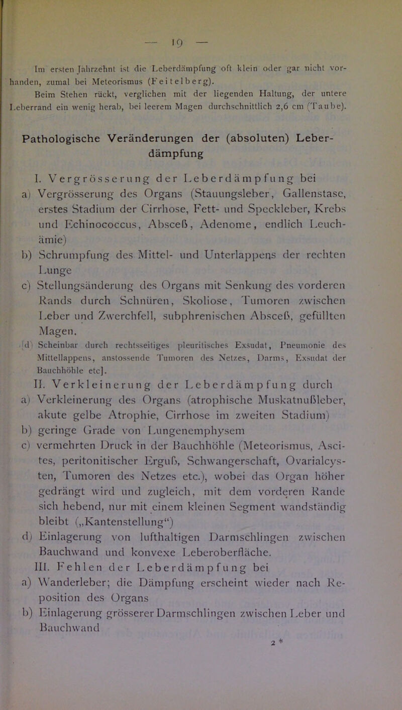 handen, zumal bei Meteorismus (Fe i t e 1 b erg). Beim Stehen rückt, verglichen mit der liegenden Haltung, der untere Leberrand ein wenig herab, bei leerem Magen durchschnittlich 2,6 cm ('raube). Pathologische Veränderungen der (absoluten) Leber- dämpfung I. Vergrösserung der Leberdämpfung bei at Vergrösserung des Organs (Stauungsleber, Gallenstase, erstes Stadium der Cirrhose, Fett- und Speckleber, Krebs und Echinococcus, Absceß, Adenome, endlich Leuch- ämie) 1)) Schrumpfung des Mittel- und Unterlappeqs der rechten Lunge c) Stellungsänderung des Organs mit Senkung des vorderen Rands durch Schnüren, Skoliose, Tumoren zwischen Leber und Zwerchfell, subphrenischen Absceß, gefüllten Magen. .jd) Scheinbar durch rechtsseitiges jileuritisches Exsudat, Pneumonie des Mittellappens, anstossende Tumoren des Netzes, Darms, Exsudat der Bauchhöhle etc). II. Verkleinerung der Leberdämpfung durch a) Verkleinerung des Organs (atrophische Muskatnußleber, akute gelbe Atrophie, Cirrhose im zweiten Stadium) b) geringe Grade von Lungenemphysem c) vermehrten Druck in der Rauchhöhle (Meteorismus, Asci- tes, peritonitischer Erguß, Schwangerschaft, Ovarialcys- ten, Tumoren des Netzes etc.), wobei das Organ höher gedrängt wird und zugleich, mit dem vorderen Rande sich hebend, nur mit einem kleinen Segment wandständig bleibt („Kantenstellung“) d) Einlagerung von lufthaltigen Darmschlingen zwischen Rauchwand und konvexe Leberoberfläche. III. Fehlen der Leberdämpfung bei a) Wanderleber; die Dämpfung erscheint wieder nach Re- position des Organs b) Einlagerung grösserer Darmschlingen zwischen Leber und Rauchwand