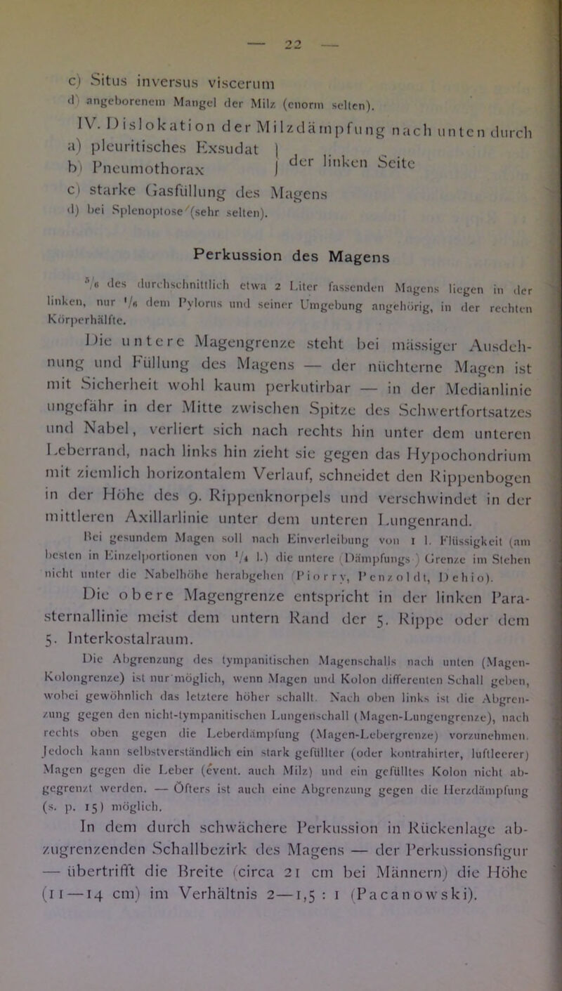 c) Situs inversus viscerum ll angeborenem Mangel der Milz (enorm selten). IV. Dislokation der Milzdämpfung nach unten durch a) pleuritisches Exsudat \ b) Pneumothorax ] der lmken Seitc ci starke Gasfiillung des Magens d) bei Splenoptose/(sehr selten). Perkussion des Magens •V« des durchschnittlich etwa 2 Liter fassenden Magens liegen in der linken, nur ' « dem Pylorus und seiner Umgebung angehörig, in der rechten Körperhälfte. Die untere Magengrenze steht bei massiger Ausdeh- nung und Füllung des Magens — der nüchterne Magen ist mit Sichciheit wohl kaum perkutirbar — in der Medianlinie ungefähr in der Mitte zwischen Spitze des Schwertfortsatzes und Nabel, verliert sich nach rechts hin unter dem unteren Leberrand, nach links hin zieht sie gegen das Hypochondrium mit ziemlich horizontalem Verlauf, schneidet den Rippenbogen in der Höhe des 9. Rippenknorpels und verschwindet in der mittleren Axillarlinie unter dem unteren Lungenrand. bei gesundem Magen soll nach Einverleibung von 1 I. Flüssigkeit (am besten in Einzelportionen von */« I.) die untere (Dämpfungs ) Grenze im Stehen nicht unter die Nabelhöhc herabgehen Piorry, l’cnzoldt, Dehio). Die obere Magengrenze entspricht in der linken Para- sternallinie meist dem untern Rand der 5. Rippe oder dem 5. Interkostalraum. Die Abgrenzung des tympanitischen Magenschalls nach unten (Magen- Kolongrenze) ist nur möglich, wenn Magen und Kolon differenten Schall geben, wobei gewöhnlich das letztere höher schallt. Nach oben links ist die Abgren- /nng gegen den nicht-tympanitischen Lungenschall (Magen-Lungengrenze), nach rechts oben gegen die Leberdampfung (Magen-Lebergrenze) vorzunehmen. Jedoch kann selbstverständlich ein stark gefüllter (oder kontrahirter, luftleerer) Magen gegen die Leber (event. auch Milz) und ein gefülltes Kolon nicht ab- gegrenzt werden. — Öfters ist auch eine Abgrenzung gegen die Herzdämpfung (s. p. 15) möglich. In dem durch schwächere Perkussion in Rückenlage ab- zugrenzenden Schallbezirk des Magens — der Perkussionsfigur — übertrifft die Breite (circa 21 cm bei Männern) die Höhe (11 —14 cm) im Verhältnis 2—1,5: 1 (Pacanowski).