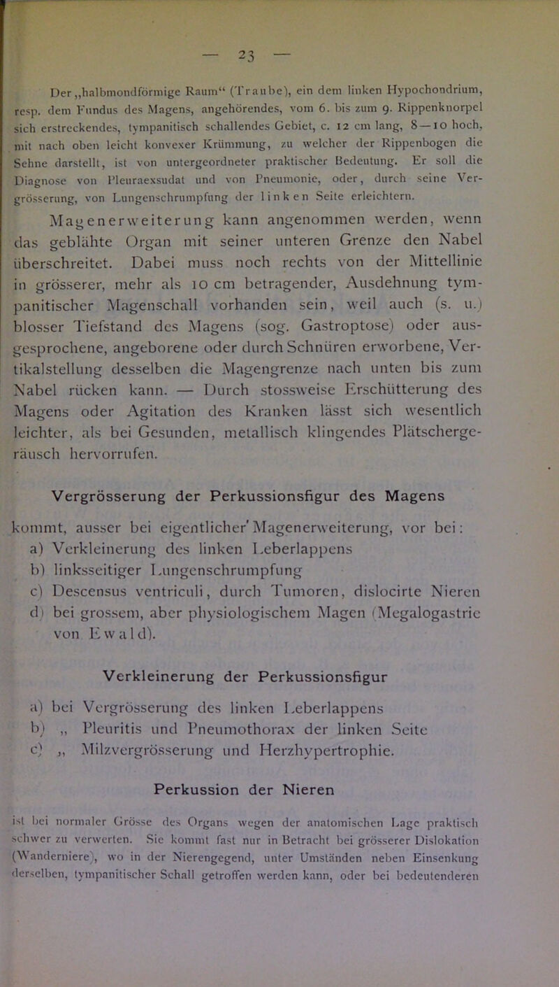 Der „halbmondförmige Raum“ (Traube), ein dem linken Hypochondrium, resp. dem Fundus des Magens, angehörendes, vom 6. bis zum 9. Rippcnknorpel sich erstreckendes, tympanitisch schallendes Gebiet, c. 12 cm lang, 8 —10 hoch, mit nach oben leicht konvexer Krümmung, zu welcher der Rippenbogen die Sehne darstellt, ist von untergeordneter praktischer Bedeutung. Er soll die Diagnose von Pleuraexsudat und von Pneumonie, oder, durch seine Ver- grösserung, von Lungenschrumpfung der linken Seite erleichtern. Magen er Weiterung kann angenommen werden, wenn das geblähte Organ mit seiner unteren Grenze den Nabel überschreitet. Dabei muss noch rechts von der Mittellinie in grösserer, mehr als 10 cm betragender, Ausdehnung tym- panitischer Magenschall vorhanden sein, weil auch (s. u.) blosser Tiefstand des Magens (sog. Gastroptose) oder aus- gesprochene, angeborene oder durch Schnüren erworbene, Ver- tikalstellung desselben die Magengrenze nach unten bis zum Nabel rücken kann. — Durch stossweise Erschütterung des Magens oder Agitation des Kranken lässt sich wesentlich leichter, als bei Gesunden, metallisch klingendes Plätscherge- räusch hervorrufen. Vergrösserung der Perkussionsfigur des Magens kommt, ausser bei eigentlicher'Magenerweiterung, vor bei: a) Verkleinerung des linken Leberlappens b) linksseitiger Lungenschrumpfung c) Descensus ventriculi, durch Tumoren, dislocirte Nieren d) bei grossem, aber physiologischem Magen (Megalogastrie von E w a l d). Verkleinerung der Perkussionsfigur a) bei Vergrösserung des linken Leberlappens b) „ Pleuritis und Pneumothorax der linken Seite c) ,, Milzvergrösserung und Herzhypertrophie. Perkussion der Nieren ist bei normaler Grösse ries Organs wegen der anatomischen Lage praktisch schwer zu verwerten. Sie kommt fast nur in Betracht bei grösserer Dislokation (Wanderniere), wo in der Nierengegend, unter Umständen neben Einsenkung derselben, tympanitischer Schall getroffen werden kann, oder bei bedeutenderen