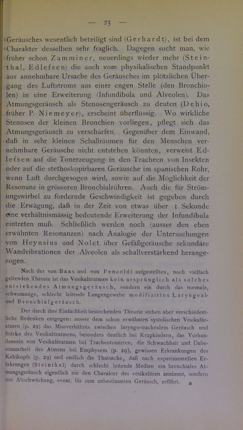 iGeräusches wesentlich beteiligt sind (Gerhardt), ist bei dem 'Charakter desselben sehr fraglich. Dagegen sucht man, wie früher schon Zamminer, neuerdings wieder mehr (Stein- thal, Edlefsen) die auch vom physikalischen Standpunkt aus annehmbare Ursache des Geräusches im plötzlichen Über- gang des Luftstroms aus einer engen Stelle (den Bronchio- len) in eine Erweiterung (Infundibula und Alveolen). Das Atmungsgeräusch als Stenosengeräusch zu deuten (D e h i o, früher P. Niemeyer), erscheint überflüssig. Wo wirkliche Stenosen der kleinen Bronchien vorliegen, pflegt sich das Atmungsgeräusch zu verschärfen. Gegenüber dem Einwand, daß in sehr kleinen Schallräumen für den Menschen ver- nehmbare Geräusche nicht entstehen könnten, verweist Ed- lefsen auf die Tonerzeugung in den Tracheen von Insekten oder auf die stethoskopirbaren Geräusche im spanischen Rohr, wenn Luft durchgesogen wird, sowie auf die Möglichkeit der Resonanz in grösseren Bronchialröhren. Auch die für Ström- ungswirbel zu fordernde Geschwindigkeit ist gegeben durch die Erwägung, dab in der Zeit von etwas über i Sekunde <?ine verhältnismässig bedeutende Erweiterung der Infundibula eintreten inub. Schließlich werden noch (ausser den eben erwähnten Resonanzen) nach Analogie der Untersuchungen von Heynsius und Nolet über Gefaßgeräusche sekundäre Wandvibrationen der Alveolen als schallverstärkend herange- zogen. Nach der von Baas und von Benzol dt aufgestellten, noch vielfach geltenden Theorie ist das Vesikuläratmen kein ursprünglich als solches entstehendes Atmungsgeräusch, sondern ein durch das normale, schwammige, schlecht leitende Lungengewebe modifizirtes Laryngeal- und Bronchialgeräusch. Der durch ihre Einfachheit bestechenden Theorie stehen aber verschiedcnt- liche Bedenken entgegen: ausser dem schon erwähnten systolischen Vesikulär- atmen (p. 29) das Missverhältnis zwischen laryngo-trachealem Geräusch und Stärke des Vesikuläratmens, besonders deutlich bei Krupkindcrn, das Vorhan- densein von Vesikuläratmen bei Tracheotomirten, die Schwachheit und Unbe- stimmtheit des Atmens bei Emphysem (p. 29), gewissen Erkrankungen des Kehlkopfs (p. 29) und endlich die Thatsache, daß nach experimentellen Er- fahrungen (Steinthal) durch schlecht leitende Medien ein bronchiales At- mungsgeräusch eigentlich nie den Charakter des vesikulären annimmt, sondern nur Abschwächung, event. bis zum unbestimmten Geräusch, erfährt. #