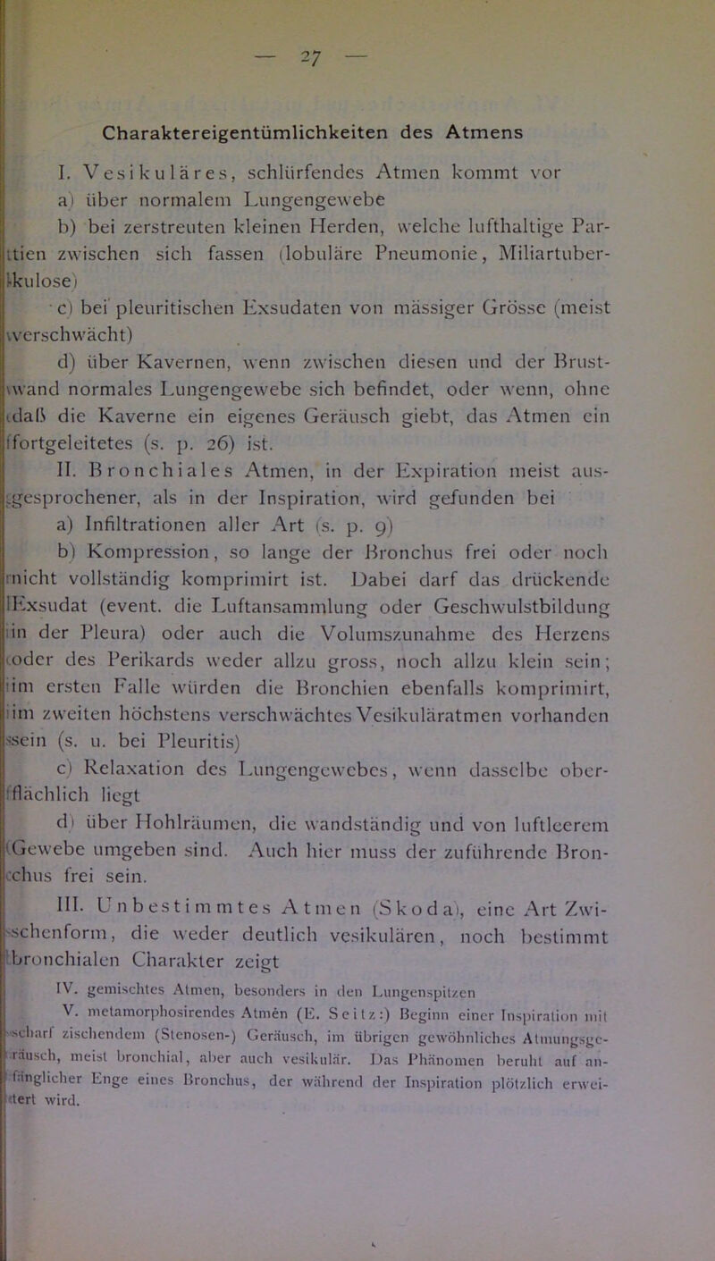 Charaktereigentümlichkeiten des Atmens I. Vesikuläres, schlürfendes Atmen kommt vor a) über normalem Lungengewebe b) bei zerstreuten kleinen Herden, welche lufthaltige Par- ttien zwischen sich fassen (lobuläre Pneumonie, Miliartuber- Ikulose) • c) bei pleuritischen Exsudaten von mässiger Grösse (meist werschwächt) d) über Kavernen, wenn zwischen diesen und der Brust- \wand normales Lungengewebe sich befindet, oder wenn, ohne idaß die Kaverne ein eigenes Geräusch giebt, das Atmen ein ifortgeleitetes (s. p. 26) ist. II. Bronchiales Atmen, in der Expiration meist aus- gesprochener, als in der Inspiration, wird gefunden bei a) Infiltrationen aller Art (s. p. 9) bl Kompression, so lange der Bronchus frei oder noch (■nicht vollständig komprimirt ist. Dabei darf das drückende iExsudat (event. die Luftansammlung oder Geschwulstbildung iin der Pleura) oder auch die Volumszunahme des Herzens mder des Perikards weder allzu gross, noch allzu klein sein; iim ersten Falle würden die Bronchien ebenfalls komprimirt, l im zweiten höchstens verschwächtes Vesikuläratmen vorhanden sscin (s. u. bei Pleuritis) c) Relaxation des Lungengewebes, wenn dasselbe ober- flächlich liegt di über Hohlräumen, die wandständig und von luftleerem 'Gewebe umgeben sind. Auch hier muss der zuführende Bron- i chus frei sein. III. Unbestimmtes Atmen (Skoda), eine Art Zwi- '.schenform, die weder deutlich vesikulären, noch bestimmt bronchialen Charakter zeigt IV. gemischtes Atmen, besonders in den Lungenspitzen V. metamorphosirendes Atmen (E. Seitz:) Beginn einer Inspiration mit scharf zischendem (Stenosen-) Geräusch, im übrigen gewöhnliches Atinungsgc- räusch, meist bronchial, aber auch vesikulär. Das Phänomen beruht auf an- B länglicher Enge eines Bronchus, der während der Inspiration plötzlich erwei- j tert wird.