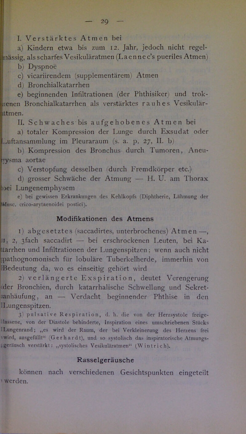 I. Verstärktes Atmen bei a) Kindern etwa bis zum 12. Jahr, jedoch nicht regel- mässig, als scharfes Vesikuläratmen (Laennec’s pueriles Atmen) b) Dyspnoe c) vicariirendem (supplementärem') Atmen d) Bronchialkatarrhen e) beginnenden Infiltrationen (der Phthisiker) und trok- ;cenen Bronchialkatarrhen als verstärktes rauhes Vesikulär- ittmen. II. Schwaches bis aufgehobenes Atmen bei a) totaler Kompression der Lunge durch Exsudat oder ..uftansammlung im Pleuraraum (s. a. p. 27, II. b) b) Kompression des Bronchus durch Tumoren, Aneu- rysma aortae c) Verstopfung desselben 1 durch Fremdkörper etc.) d) grosser Schwäche der Atmung — H. U. am Thorax toei Lungenemphysem e) bei gewissen Erkrankungen des Kehlkopfs (Diphtherie, Lähmung der Muse, crico-arvtaenoidei postici). Modifikationen des Atmens 1) abgesetztes (saccadirtes, unterbrochenes) Atmen —, 11, 2, ßfach saccadirt — bei erschrockenen Leuten, bei Ka- tarrhen und Infiltrationen der Lungenspitzen; wenn auch nicht ipathognomonisch für lobuläre Tuberkelherde, immerhin von IBedeutung da, wo es einseitig gehört wird 2) verlängerte Exspiration, deutet Verengerung der Bronchien, durch katarrhalische Schwellung und Sekret- aanhäufung, an — Verdacht beginnender Phthise in den Lungenspitzen. 3) pulsative Respiration, d. h. die von der Herzsystole freige- Uassene, von der Diastole behinderte, Inspiration eines umschriebenen Stücks Lungenrand; „es wird der Raum, der bei Verkleinerung des Herzens frei wird, ausgefiillt“ (Gerhardt), und so systolisch das inspiratorische Atmungs- . geräusch verstärkt: „systolisches Vesikuläratmen“ (Wintrich). Rasselgeräusche können nach verschiedenen Gesichtspunkten eingeteilt werden.