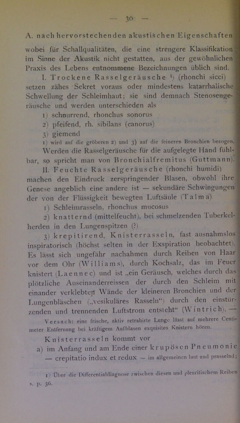 A. nach hervorstechenden akustischen Eigenschaften wobei fiir Schallqualitäten, die eine strengere Klassifikation im Sinne der Akustik nicht gestatten, aus der gewöhnlichen Praxis des Lebens entnommene Bezeichnungen üblich sind, j I. Trockene Rasselgeräusche M (rhonchi sicci) setzen zähes Sekret voraus oder mindestens katarrhalische« Schwellung der Schleimhaut; sie sind demnach Stenosenge- j rausche und werden unterschieden als i ) schnurrend, rhonchus sonorus 2) pfeifend, rh. sibilans (canorus) 3) giemend l) wird auf die gröberen 2) und 3) auf die feineren Bronchien bezogen, i Werden die Rasselgeräusche für die aufgelegte Hand fühl- bar, so spricht man von Bronch ialfrem itus (Guttmann).fl II. Feuchte Rasselgeräusche (rhonchi humidi) machen den Eindruck zerspringender Blasen, obwohl ihre 1 Genese angeblich eine andere ist — sekundäre Schwingungen der von der Flüssigkeit bewegten Luftsäule (I alma). 1) Schleimrasseln, rhonchus mucosus 2) knatternd (mittelfeucht), bei schmelzenden Tuberkel- herden in den Lungenspitzen (?) 3) krepitirend, Knisterrasseln, fast ausnahmslos j inspiratorisch (höchst selten in der Exspiration beobachtet). 1 Es lässt sich ungefähr nachahmen durch Reiben von Haar vor dem Ohr (Williams), durch Kochsalz, das im Feuer knistert (Laennec) und ist „ein Geräusch, welches durch dusj plötzliche Auseinanderreissen der durch den Schleim mit einander verklebten Wände der kleineren Bronchien und der • Lungenbläschen („vesikuläres Rasseln“) durch den einstiir- ■' zenden und trennenden Luftstrom entsteht“ (\\ intrich). -j Versuch: eine frische, aktiv retrahirte Lunge lässt auf mehrere Centi- meter Entfernung bei kräftigem Aufblasen exquisites Knistern hören. Knisterrasseln kommt vor a) im Anfang und am Ende einer k r u p ös e n P n e u m o n i e , — crepitatio indux et redux — im allgemeinen laut und prasselnd; 1) Über die Diflferentialdiagnose zwischen diesen und pleuritischem Reiben s. p. 36.