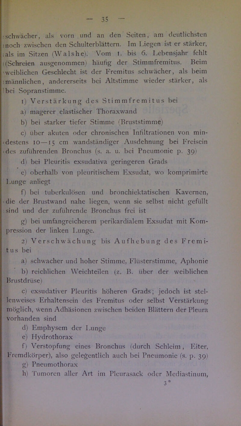 schwächer, als vorn und an den Seiten, am deutlichsten inoch zwischen den Schulterblättern. Im Liegen ist er stärker, :als im Sitzen (Walshe). Vom i. bis 6. Lebensjahr fehlt i (Schreien ausgenommen) häufig der Stimmfremitus. Beim •weiblichen Geschlecht ist der Fremitus schwächer, als beim :männlichen, andererseits bei Altstimme wieder stärker, als bei Sopranstimme. 1) Verstärkung des Stimmfremitus bei a) magerer elastischer Thoraxwand b) bei starker tiefer Stimme (Bruststimme) c) über akuten oder chronischen Infiltrationen von min- ■ destens io—15 cm wandständiger Ausdehnung bei Freisein des zuführenden Bronchus (s. a. u. bei Pneumonie p. 39) di bei Pleuritis exsudativa geringeren Grads e) oberhalb von pleuritischem Exsudat, wo komprimirte Lunge anliegt f) bei tuberkulösen und bronchiektatischen Kavernen, die der Brustwand nahe liegen, wenn sie selbst nicht gefüllt sind und der zuführende Bronchus frei ist g) bei umfangreicherem perikardialem Exsudat mit Kom- pression der linken Lunge. 2) Verschwächung bis Aufhebung des Fremi- tus bei a) schwacher und hoher Stimme, Flüsterstimme, Aphonie b) reichlichen Weichteilen (z. B. über der weiblichen Brustdrüse) c) exsudativer Pleuritis höheren Grads; jedoch ist stel- lcnweises Erhaltensein des Fremitus oder selbst Verstärkung möglich, wenn Adhäsionen zwischen beiden Blättern der Pleura vorhanden sind d) Emphysem der Lunge e) Hydrothorax f) Verstopfung eines Bronchus (durch Schleim, Eiter, Fremdkörper), also gelegentlich auch bei Pneumonie (s. p. 39) g) Pneumothorax h) Tumoren aller Art im Pleurasack oder Mediastinum, 3