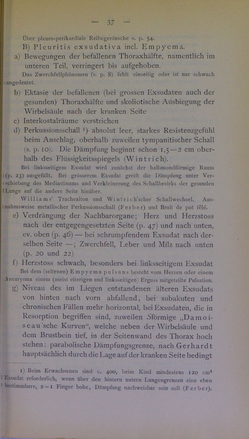 Über pleuroperikardiale Reibegeräusche s. p. 54. B) Pleuritis exsudativa incl. Empyema. a) Bewegungen der befallenen Thoraxhälfte, namentlich im unteren Teil, verringert bis aufgehoben. Das Zwerchfellphänomen (s. p. S) fehlt einseitig oder ist nur schwach .angedeutet. b) Ektasie der befallenen (bei grossen Exsudaten auch der gesunden) Thoraxhälfte und skoliotische Ausbiegung der Wirbelsäule nach der kranken Seite c) Interkostalräume verstrichen d) Perkussionsschall ') absolut leer, starkes Resistenzgefühl beim Anschlag, oberhalb zuweilen tympanitischer Schall (s. p. 10). Die Dämpfung beginnt schon 1,5 — 2 cm ober- halb des Flüssigkeitsspiegels (Wintrich). Bei linksseitigem Exsudat wird zunächst der halbmondförmige Raum I (p. 23) ausgefiillt. Bei grösserem Exsudat greift die Dämpfung unter Ver- - Schiebung des Mediastinums und Verkleinerung des Schallbezirks der gesunden 1 Lunge auf die andere Seite hinüber. Williams’ Trachealton und Wi nt r i ch’scher Schallwechsel. Aus- nahmsweise metallischer Perkussionsschall (F erb er) und Bruit de pot feie. e) Verdrängung der Nachbarorgane; Herz und Herzstoss nach der entgegengesetzten Seite (p. 47) und nach unten, ev. oben (p. 46) — bei schrumpfendem Exsudat nach der- selben Seite —; Zwerchfell, Leber und Milz nach unten (p. 20 und 22) f) Herzstoss schwach, besonders bei linksseitigem Exsudat Bei dem (seltenen) Empyema p u 1 s a n s besteht vom Herzen oder einem Aneurysma einem (meist eiterigen und linksseitigen) Erguss mitgeteilte Pulsation. g) Niveau des im Liegen entstandenen älteren Exsudats von hinten nach vorn abfallend, bei subakuten und chronischen P'ällen mehr horizontal, bei Exsudaten, die in Resorption begriffen sind, zuweilen Nförmige „Damoi- seau'sche Kurven“, welche neben der Wirbelsäule und dem Brustbein tief, in der Seitenwand des Thorax hoch stehen: parabolische Dämpfungsgrenze, nach Gerhardt hauptsächlich durch die Lage auf der kranken Seite bedingt 1) Beim Erwachsenen sind c. 400, beim Kind mindestens 120 cm® 1 Exsudat erforderlich, wenn über den hintern untern Lungengrenzen eine eben bestimmbare, 2 — 1 Finger hohe, Dämpfung nachweisbar sein soll (Ferber).