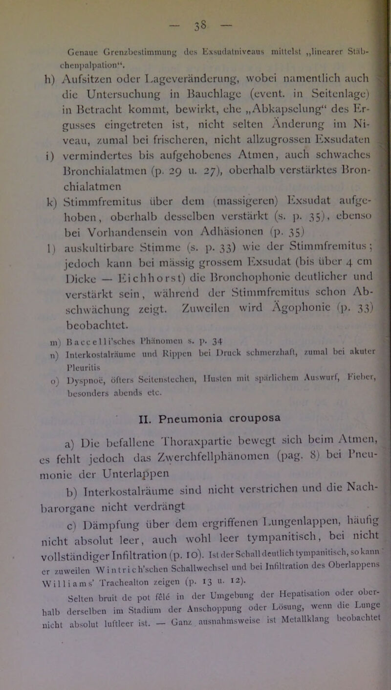 Genaue Grenzbestimmung des Exsudalniveaus mittelst „linearer Stäb- 1 chenpalpation“. h) Aufsitzen oder Lageveränderung, wobei namentlich auch die Untersuchung in Bauchlage (event. in Seitenlage) 1 in Betracht kommt, bewirkt, ehe „Abkapselung“ des Er- j gusses eingetreten ist, nicht selten Änderung im Ni- ] vcau, zumal bei frischeren, nicht allzugrossen Exsudaten i) vermindertes bis aufgehobenes Atmen, auch schwaches 1 Bronchialatmen (p. 29 u. 27), oberhalb verstärktes Bron- chialatmen k) Stimmfremitus über dem (massigeren) Exsudat aufge- j hoben, oberhalb desselben verstärkt (s. p. 35), ebenso bei Vorhandensein von Adhäsionen (p. 35) l) auskultirbare Stimme (s. p. 33) wie der Stimmfremitus; j jedoch kann bei mässig grossem Exsudat (bis über 4 cm Dicke — Eichhorst) die Bronchophonie deutlicher und verstärkt sein, während der Stimmfremitus schon Ab- schwächung zeigt. Zuweilen wird Ägophonie (p. 33.1 beobachtet. m) Bacce 11 i’sches Phänomen s. p. 34 n) Interkostalräume und Rippen bei Druck schmerzhaft, zumal bei akuter I Pleuritis o) Dyspnoe, öfters Seitenstechen, Husten mit spärlichem Auswurf, Fieber, • besonders abends etc. II. Pneumonia crouposa a) Die befallene Thoraxpartie bewegt sich beim Atmen, es fehlt jedoch das Zwerchfellphänomen (pag. 8) bei Pneu- monie der Unterlappen b) Interkostalräume sind nicht verstrichen und die Nach- barorgane nicht verdrängt c) Dämpfung über dem ergriffenen Lungenlappen, haultg nicht absolut leer, auch wohl leer tympanitisch, bei nicht vollständiger Infiltration (p. 10). Ist der Schall deutlich tympanitisch, so kann er zuweilen Wintrich’schen Schallwechsel und bei Infiltration des Oberlappens Williams’ Trachealton zeigen (p. 13 «• ,2)- Selten bruit de pot fcld in der Umgebung der Hepatisation oder ober- halb derselben im Stadium der Anschoppung oder Lösung, wenn die Lunge nicht absolut luftleer ist. — Ganz ausnahmsweise ist Metallklang beobachtet