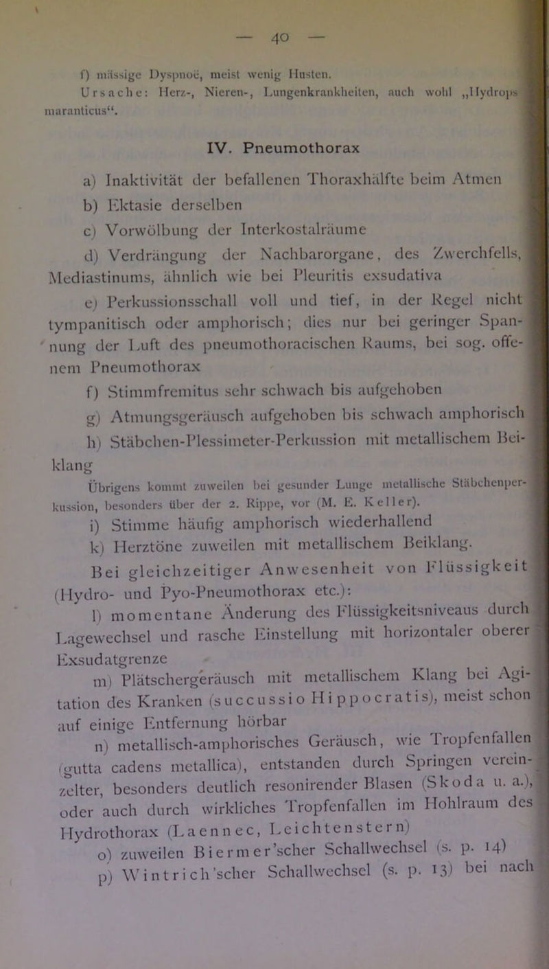 f) massige Dyspnoe, meist wenig Husten. Ursache: Herz-, Nieren-, Lungenkrankheiten, auch wohl „Hydrops maranticus“. IV. Pneumothorax a) Inaktivität der befallenen Thoraxhälfte beim Atmen b) Ektasie derselben c) Vorwölbung der Interkostalräume d) Verdrängung der Nachbarorgane, des Zwerchfells, Mediastinums, ähnlich wie bei Pleuritis exsudativa ej Perkussionsschall voll und tief, in der Regel nicht tympanitisch oder amphorisch; dies nur bei geringer Span- nung der Luft des pneumothoracischen Raums, bei sog. offe- nem Pneumothorax f) Stimmfremitus sehr schwach bis aufgehoben gi Atmungsgeräusch aufgehoben bis schwach amphorisch h) Stäbchen-Plessimeter-Perkussion mit metallischem Bei- klang Übrigens kommt zuweilen hei gesunder Lunge metallische Stäbchenper- kussion, besonders über der 2. Rippe, vor (M. E. Keller), i) Stimme häufig amphorisch wiederhallend k) Herztöne zuweilen mit metallischem Beiklang. Bei gleichzeitiger Anwesenheit von Flüssigkeit (Hydro- und Pyo-Pneumothorax etc.): l) momentane Änderung des Flüssigkeitsniveaus durch Lagewechsel und rasche Einstellung mit horizontaler oberer Exsudatgrenze m) Plätschergeräusch mit metallischem Klang bei Agi- tation des Kranken (succussioHippocrati s), meist schon auf einige Entfernung hörbar n) metallisch-amphorisches Geräusch, wie I ropfenfallen (gutta cadens metallica), entstanden durch Springen verein- zelter, besonders deutlich resonirender Blasen (Skoda u. a.), oder auch durch wirkliches Tropfenfallen im Hohlraum des Hydrothorax (Laennec, Leichtenstern) o) zuweilen Biermer’scher Schallwechsel (s. p. 14) p) Wintrich 'scher Schallwechsel (s. p. 13) bei nach