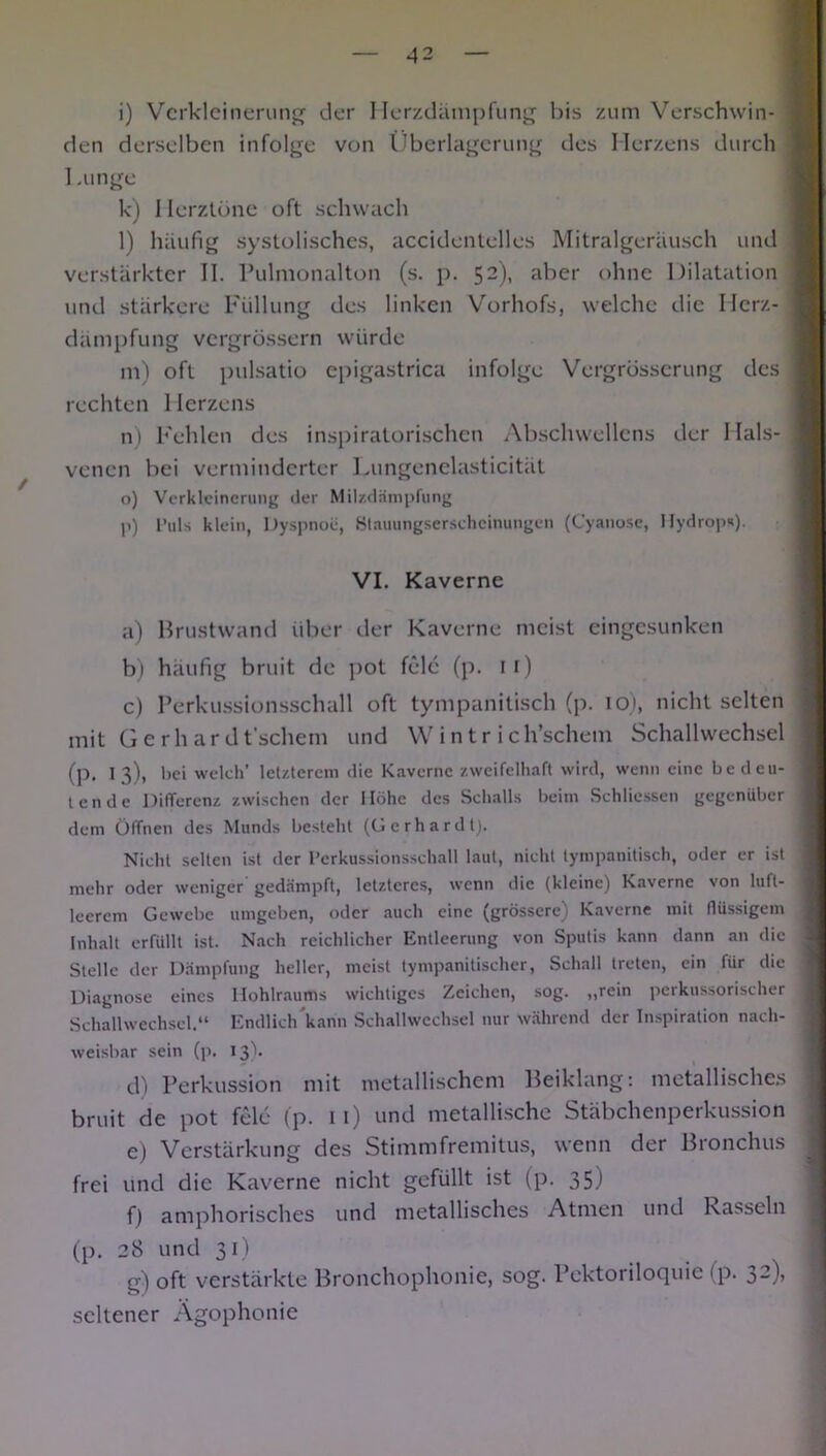 i) Verkleinerung der Herzdämpfung bis zum Verschwin- den derselben infolge von Überlagerung des Herzens durch 1 atnge k) 1 Ierztüne oft schwach l) häufig systolisches, accidentelles Mitralgeräusch und verstärkter II. Pulmonalton (s. p. 52), aber ohne Dilatation und stärkere Füllung des linken Vorhofs, welche die Herz- dämpfung vergrössern würde m) oft pulsatio epigastrica infolge Vergrösserung des rechten 1 Ierzens n) Fehlen des inspiratorischen Abschwellens der 1 lals- venen bei verminderter Lungenelasticität o) Verkleinerung der Milzdämpfung p) Puls klein, Dyspnoe, Stauungserscheinungen (Cyanose, Hydrops). VI. Kaverne a) Brustwand über der Kaverne meist eingesunken b) häufig bruit de pot feie (p. ir) c) Perkussionsschall oft tympanitisch (p. 10), nicht selten mit Gerhardt'schem und Wintr ich’schem Schallwechsel (p. 13), hei welch’ letzterem die Kaverne zweifelhaft wird, wenn eine bedeu- tende Differenz zwischen der Höhe des Schalls beiin Schlüssen gegenüber dem Öffnen des Munds besteht (Gerhardt). Nicht selten ist der Perkussionsschall laut, nicht tympanitisch, oder er ist mehr oder weniger gedämpft, letzteres, wenn die (kleine) Kaverne von luft- leerem Gewebe umgeben, oder auch eine (grössere) Kaverne mit flüssigem Inhalt erfüllt ist. Nach reichlicher Entleerung von Sputis kann dann an die Stelle der Dämpfung heller, meist tympanitischer, Schall treten, ein für die Diagnose eines Hohlraums wichtiges Zeichen, sog. ,,rein perkussorischer Schallwechscl.“ Endlich kann Schallwcchsel nur während der Inspiration nach- weisbar sein (p. 13)* d) Perkussion mit metallischem Beiklang: metallisches bruit de pot feie (p. 11) und metallische Stäbchenperkussion e) Verstärkung des Stimmfremitus, wenn der Bronchus frei und die Kaverne nicht gefüllt ist (p. 35) f) amphorisches und metallisches Atmen und Rasseln (p. 28 und 31) g) oft verstärkte Bronchophonie, sog. Pektoriloquie (p. 32)) seltener Ägophonie