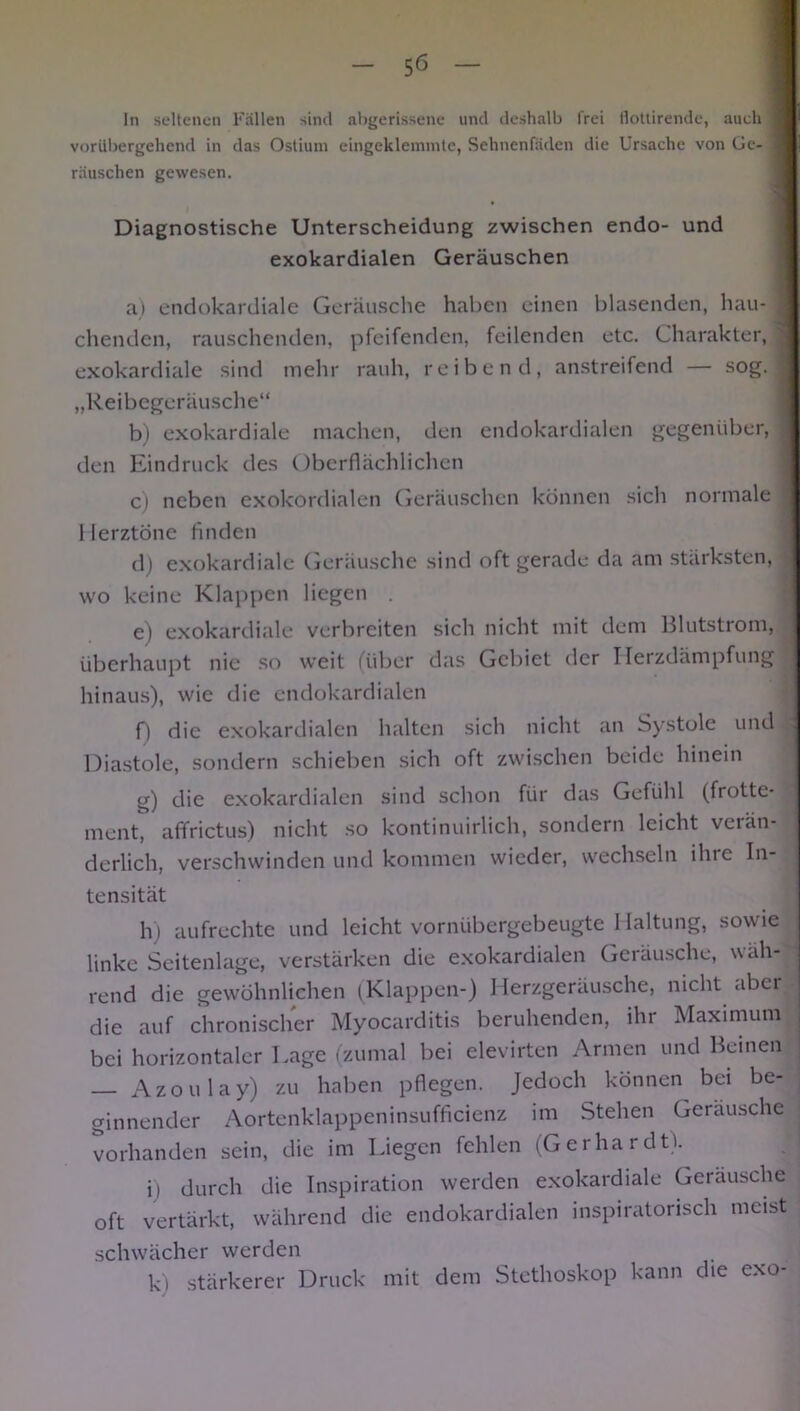 In seltenen Fällen sind abgerissene und deshalb frei tlottirende, auch 9 : vorübergehend in das Ostium eingeklemmte, Sehnenfäden die Ursache von Ge- 1 rauschen gewesen. ' Diagnostische Unterscheidung zwischen endo- und exokardialen Geräuschen a) endokardiale Geräusche haben einen blasenden, hau- I eilenden, rauschenden, pfeifenden, feilenden etc. Charakter, | exokardiale sind mehr rauh, reibend, anstreifend — sog. I „Reibegeräusche“ b) exokardiale machen, den endokardialen gegenüber, j den Eindruck des Oberflächlichen c) neben exokordialen Geräuschen können sich normale 1 lerztone finden d) exokardiale Geräusche sind oft gerade da am stärksten, wo keine Klappen liegen . e) exokardiale verbreiten sich nicht mit dem Blutstrom, überhaupt nie so weit (über das Gebiet der Ilerzdämpfung hinaus), wie die endokardialen f) die exokardialen halten sich nicht an Systole und j Diastole, sondern schieben sich oft zwischen beide hinein g) die exokardialen sind schon für das Gefühl (frotte- ment, affrictus) nicht so kontinuirlich, sondern leicht verän- derlich, verschwinden und kommen wieder, wechseln ilnc In- tensität h) aufrechte und leicht vornübergebeugte Haltung, sowie linke Seitenlage, verstärken die exokardialen Geräusche, wäh- rend die gewöhnlichen (Klappen-) Herzgeräusche, nicht aber die auf chronischer Myocarditis beruhenden, ihr Maximum bei horizontaler Lage (zumal bei elevirten Armen und Beinen Azoulay) zu haben pflegen. Jedoch können bei be- ginnender Aortenklappeninsufficienz im Stehen Geräusche vorhanden sein, die im Liegen fehlen (Gerhardt). ii durch die Inspiration werden exokardiale Geräusche j oft vertärkt, während die endokardialen inspiratorisch meist schwächer werden k) stärkerer Druck mit dem Stethoskop kann die exo-