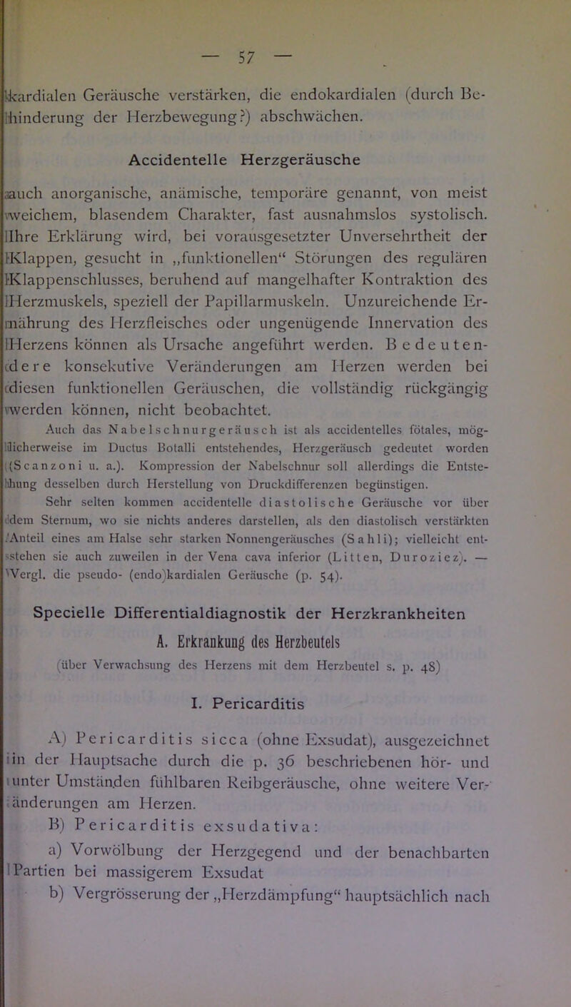 kkardialen Geräusche verstärken, die endokardialen (durch Be- ihinderung der Herzbewegung?) abschwächen. Accidentelle Herzgeräusche aauch anorganische, anämische, temporäre genannt, von meist weichem, blasendem Charakter, fast ausnahmslos systolisch, llhre Erklärung wird, bei vorausgesetzter Unversehrtheit der Klappen, gesucht in „funktionellen“ Störungen des regulären IKlappenschlusses, beruhend auf mangelhafter Kontraktion des {Herzmuskels, speziell der Papillarmuskeln. Unzureichende Er- mährung des Herzfleisches oder ungenügende Innervation des IHerzens können als Ursache angeführt werden. B edeuten- cdere konsekutive Veränderungen am Herzen werden bei cdiesen funktionellen Geräuschen, die vollständig rückgängig werden können, nicht beobachtet. Auch das N a be 1 sc h nu r ge rä us ch ist als accidentelles fötales, mög- licherweise im Ductus Botalli entstehendes, Herzgeräusch gedeutet worden ((Scanzoni u. a.). Kompression der Nabelschnur soll allerdings die Entste- hung desselben durch Herstellung von Druckdifferenzen begünstigen. Sehr selten kommen accidentelle diastolische Geräusche vor über dem Sternum, wo sie nichts anderes darstellen, als den diastolisch verstärkten .'Anteil eines am Halse sehr starken Nonnengeräusches (Sahli); vielleicht ent- stehen sie auch zuweilen in der Vena cava inferior (Litten, Duroziez). — 'Vergl. die pseudo- (endo)kardialen Geräusche (p. 54). Specielle Differentialdiagnostik der Herzkrankheiten A. Erkrankung des Herzbeutels (über Verwachsung des Herzens mit dem Herzbeutel s. p. 48) I. Pericarditis A) Pericarditis sicca (ohne Exsudat), ausgezeichnet * in der Hauptsache durch die p. 36 beschriebenen hör- und unter Umständen fühlbaren Reibgeräusche, ohne weitere Ver- änderungen am Pierzen. B) Pericarditis exsudativa: a) Vorwölbung der Herzgegend und der benachbarten Partien bei massigerem Exsudat b) Vergrösserung der „Herzdämpfung“ hauptsächlich nach