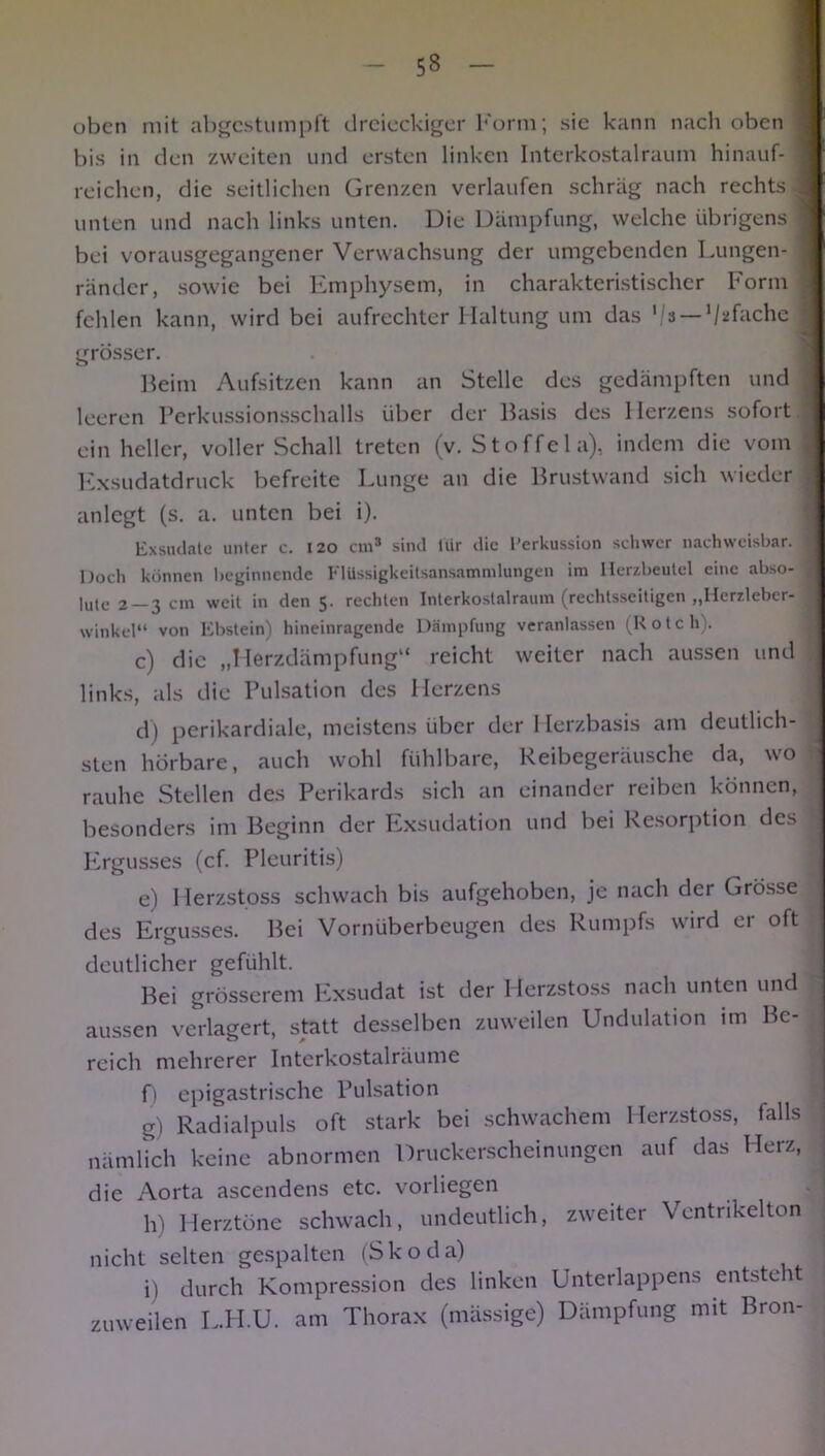 oben mit abgestumpft dreieckiger Form; sic kann nach oben I bis in den zweiten und ersten linken Interkostalraum hinauf- | reichen, die seitlichen Grenzen verlaufen schräg nach rechts J unten und nach links unten. Die Dämpfung, welche übrigens j bei vorausgegangener Verwachsung der umgebenden Lungen- j ränder, sowie bei Emphysem, in charakteristischer Form j fehlen kann, wird bei aufrechter Haltung um das ‘/a — ‘/sfache j grösser. Beim Aufsitzen kann an Stelle des gedämpften und I leeren Perkussionsschalls über der Basis des Herzens sofort / ein heller, voller Schall treten (v. Stoffel a), indem die vom Exsudatdruck befreite Lunge an die Brustwand sich wieder anlegt (s. a. unten bei i). Exsudate unter c. 120 cm3 sind liir die Perkussion schwer nachweisbar. ] Doch können beginnende Elüssigkeitsansammlungen im Herzbeutel eine abso- I |yle 2 3 cm weit in den rechten Interkostalraum (rechtsseitigen „Herzlebcr- winkel“ von Ebstein) hineinragende Dämpfung veranlassen (Rotch). c) die „Herzdämpfung“ reicht weiter nach aussen und links, als die Pulsation des Herzens d) perikardiale, meistens über der Herzbasis am deutlich- sten hörbare, auch wohl fühlbare, Reibegeräusche da, wo rauhe Stellen des Perikards sich an einander reiben können, besonders im Beginn der Exsudation und bei Resorption des Ergusses (cf. Pleuritis) e) Herzstoss schwach bis aufgehoben, je nach der Grösse des Ergusses. Bei Vornüberbeugen des Rumpfs wird er oft deutlicher gefühlt. 1 Bei grösserem Exsudat ist der Herzstoss nach unten und aussen verlagert, statt desselben zuweilen Undulation im Be- reich mehrerer Interkostalräume f) epigastrische Pulsation g) Radialpuls oft stark bei schwachem Herzstoss, falls nämlich keine abnormen Druckerscheinungen auf das Herz, die Aorta ascendens etc. vorliegen h) Herztöne schwach, undeutlich, zweiter Ventrikelton nicht selten gespalten (Skoda) i) durch Kompression des linken Unterlappens entsteht zuweilen L.II.U. am Thorax (mässige) Dämpfung mit Bron-