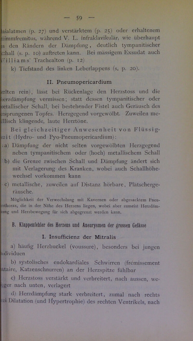 nialatmen (p. 27) und verstärktem (p. 25) oder erhaltenem iiimmfremitus, während V. L. infraklavikulär, wie überhaupt n den Rändern der Dämpfung, deutlich tympanitischer c;hall (s. p. 10) auftreten kann. Hei massigem Exsudat auch ,'illiams’ Trachealton (p. 12) k) Tiefstand des linken Leberlappens (s. p. 20). II. Pneumopericardium eelten rein), lässt bei Rückenlage den Herzstoss und die terzdämpfung vermissen; statt dessen tympanitischer oder cetallischer Schall, bei bestehender Fistel auch Geräusch des esprungenen Topfes. Herzgegend vorgewölbt. Zuweilen me- 'llisch klingende, laute Herztöne. Hei gleichzeitiger Anwesenheit von Flüssig- isit (Hydro- und Pyo-Pneumopericardium): ;a) Dämpfung der nicht selten vorgewölbten Herzgegend neben tympanitischem oder (hoch) metallischem Schall b) die Grenze zwischen Schall und Dämpfung ändert sich mit Verlagerung des Kranken, wobei auch Schallhöhe- wechsel Vorkommen kann c) metallische, zuweilen auf Distanz hörbare, Plätscherge- räusche. Möglichkeit der Verwechslung mit Kavernen oder abgesacktem Pneu- ithorax, die in der Nähe des Herzens liegen, wobei aber zumeist Ilerzdäm- nng und Herzbewegung für sich abgegrenzt werden kann. B. Klappenfehler des Herzens und Aneurysmen der grossen Gefässe I. Insufficienz der Mitralis a) häufig Herzbuckel (voussure), besonders bei jungen Individuen b) systolisches endokardialcs Schwirren (fremissement ittaire, Katzenschnurren) an der Herzspitze fühlbar c) Herzstoss verstärkt und verbreitert, nach aussen, we- .ger nach unten, verlagert d) Herzdämpfung stark verbreitert, zumal nach rechts ei Dilatation (und Hypertrophie) des rechten Ventrikels, nach