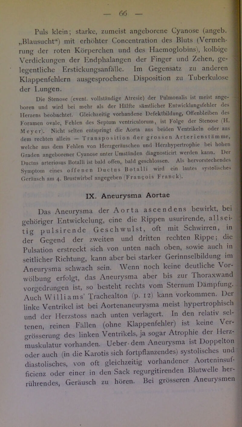 Puls klein; starke, zumeist angeborene Cyanose (angeb. „Blausucht“) mit erhöhter Concentration des Bluts (Vermeh- rung der roten Körperchen und des Haemoglobins), kolbige Verdickungen der Endphalangen der Finger und Zehen, ge- : legentliche Erstickungsanfälle. Im Gegensatz zu anderen Klappenfehlern ausgesprochene Disposition zu 1 uberkulose ] der Lungen. Die Stenose (event. vollständige Atresie) der Pulmonalis ist meist ange- j hören und wird bei mehr als der Hälfte sämtlicher Entwicklungsfehler des j Herzens beobachtet. Gleichzeitig vorhandene Defektbildung, Offenbleiben des I Foramen ovale, Fehlen des Septum ventriculorum, ist Folge der Stenose (H. I Meyer . Nicht selten entspringt die Aorta aus beiden Ventrikeln oder aus j dem rechten allein - Transposition der grossen Ar ter iens tämme, j welche aus dem Fehlen von Herzgeräuschen und Herzhypertrophie bei hohen I Graden angeborener Cyanose unter Umständen diagnosticirt werden kann. Der j Ductus arteriosus Botalli ist bald otTen, bald geschlossen. Als hervorstechendes j Symptom eines offenen Ductus Botalli wird ein lautes systolisches j Geräusch am 4. Brustwirbel angegeben (Frangois Franck'l. IX. Aneurysma Aortae Das Aneurysma der Aorta ascendens bewirkt, bei t gehöriger Entwickelung, eine die Rippen usurirende, all sei- ; tig pulsirende Geschwulst, oft mit Schwirren, in der Gegend der zweiten und dritten rechten Rippe; die I Pulsation erstreckt sich von unten nach oben, sowie auch in seitlicher Richtung, kann aber bei starker Gerinnselbildung im Aneurysma schwach sein. Wenn noch keine deutliche Vor- wölbung erfolgt, das Aneurysma aber bis zur Thoraxwand vorgedrungen ist, so besteht rechts vom Sternum Dämpfung. 4 Auch Williams’ Trachealton (p. 12) kann Vorkommen. Der linke Ventrikel ist bei Aortenaneurysma meist hypertrophisch imd der Herzstoss nach unten verlagert. In den relativ sel- tenen, reinen Fällen (ohne Klappenfehler) ist keine Ver- grösserung des linken Ventrikels, ja sogar Atrophie der 1 lerz- muskulatur vorhanden. Ueber- dem Aneurysma ist Doppelton oder auch (in die Karotis sich fortpflanzendes) systolisches und diastolisches, von oft gleichzeitig vorhandener Aorteninsuf- ficienz oder einer in den Sack regurgitirenden Blutwelle her- rührendes, Geräusch zu hören. Bei grösseren Aneurysmen