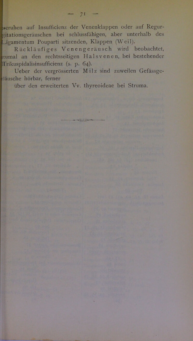 )«eruhen auf Insufficienz der Venenklappen oder auf Regur- [(itationsgeräuschen bei schlussfähigen, aber unterhalb des Jgamentum Pouparti sitzenden, Klappen (Weil). Rückläufiges Venengeräusch wird beobachtet, numal an den rechtsseitigen Halsvenen, bei bestehender irrikuspidalisinsufficienz (s. p. 64). Ueber der vergrösserten Milz sind zuweilen Gefässgc- räusche hörbar, ferner