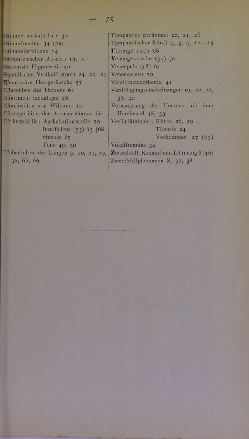Stimme auskultirbare 32 s-itimmfremitus 34 (39) Sütimmvibrationen 34 SSubphrenischer Abscess 19, 20 SSuccussio Hippocratis 40 SSystoliscbes Vesikuläratmen 24. 25, 29 TTemporäre Herzgeräusche 57 IThrombus des Herzens 61 ITintement metallique 28 TTrachealton von Williams 12 fUransposilion der Arterienstämme 66 TTrikuspidalis: Auskultationsstelle 50 Insufficienz (55) 63 (68) Stenose 65 Töne 49, 50 ITubcrkulosc der Lungen 9, 10, 27, 29, 30, 66, 69 Tympanites peritonaei 20, 21, 28 Tympanitischer Schall 4, 5, 9, 12 —15 Uteringeräusch 68 Venengeräusche (54) 70 Venenpuls (48) 64 Venensausen 70 Ventilpneumothorax 41 Verdrängungserscheinungen 19, 20, 22, 37» 40 Verwachsung des Herzens mit dem Herzbeutel 48, 53 Vesikuläratmen: Stärke 28, 29 Theorie 24 Vorkommen 27 (65) Vokalfremitus 34 Zwerchfell, Krampf und Lähmung 8 46) Zwerchfellphänomen 8, 37, 38