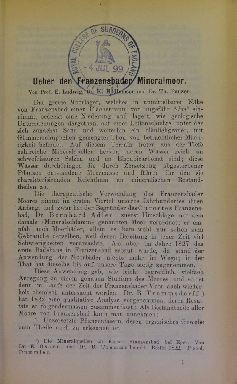 ' V T lOsei* vind Dr. Th. Panzer. Mineraimoor. Das grosse Moorlager, welches in unmittelbarer Nähe von Franzensbad einen Flächenraum von ungefähr 6/m- ein- nimmt, bedeckt eine Niederung und lagert, wie geologische Untersuchungen dargethan, auf einer Lettenschichte, unter der sich zunächst Sand und weiterhin ein bläulichgrauer, mit Glimmerschüppchen gemengter Thon von beträchtlicher Mäch- tigkeit befindet. Auf diesem Terrain treten aus der Tiefe zahlreiche Mineralquellen hervor, deren Wässer reich an schwefelsauren Salzen und an Eisenbicarbonat sind; diese Wässer durchdringen die durch Zersetzung abgestorbener Pflanzen entstandene Moormasse und führen ihr den sie charakterisirenden Reichthum an mineralischen Bestand- theilen zu. Die therapeutische Verwendung des Franzensbader Moores nimmt im ersten Viertel unseres Jahrhundertes ihren Anfang, und zwar hat der Begründer des C u r o r t e s Franzens- bad, Dr. Bernhard Adler, zuerst Umschläge mit dem damals »Mineralschlamm« genannten Moor verordnet; er em- pfahl auch Moorbäder, allein es kam wohl nur selten zum Gebrauche derselben, weil deren Bereitung in jener Zeit viel Schwierigkeiten verursachte. Als aber im Jahre 1827 das erste Badehaus in Franzensbad erbaut wurde, da stand der Anwendung der Moorbäder nichts mehr im Wege; in der That hat dieselbe bis auf unsere Tage stetig zugenommen. Diese Anwendung gab, wie leicht begreiflich, vielfach Anregung zu einem genauen Studium des Moores und so ist denn im Laufe der Zeit der Franzensbader Moor auch wieder- holt chemisch untersucht worden. Dr. B. T r o m m s d o r f f') hat 1822 eine qualitative Analyse vorgenommen, deren Resul- tate er folgendermassen zusamraenfasst: Als Bestandtheile aller Moore von Franzensbad kann man annehmen; 1. Unzersetzte Pflanzenfasern, deren organisches Gewebe zum Theile noch zu erkennen ist. ') Die Mineralquellen zu Kaiser Franzensbad bei E»er. Von Dr. E. Osann und Dr. B. T r o m m s d o r f f. Berlin ]»22j’ F e r d. D ü m m 1 e r.