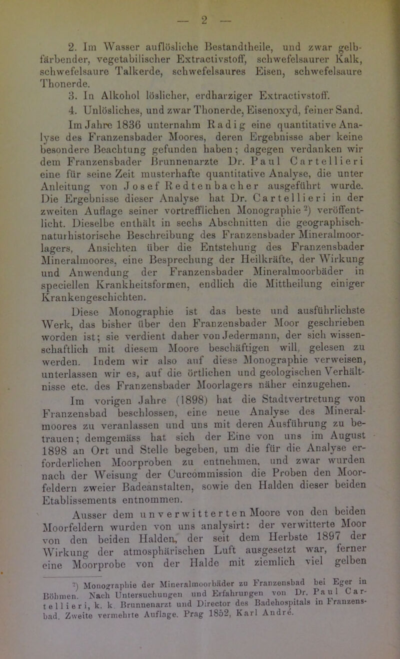 2. Im Wasser auflösliclie Bestandtheile, und zwar gelb- färbender, vegetabilischer ExtraclivstofF, scliwefelsaurer Kalk, Schwefelsäure Talkerde, schwefelsaures Eisen, schwefelsaure Thonerde. H. In Alkohol löslicher, erdharziger Extractivstofl’. 4. Unlösliches, und zwar Thonerde, Eisenoxyd, feiner Sand, Im Jahre 1836 unternahm Radig eine quantitative Ana- lyse des Eranzensbader ]\Ioores, deren Ergebnisse aber keine besondere Beachtung gefunden haben; dagegen verdanken wir dem Franzensbader Brunnenarzte Dr. Paul Cartellieri eine für seine Zeit musterhafte quantitative Analyse, die unter Anleitung von Josef R e d t e n b a c h e r ausgeführt wurde. Die Ergebnisse dieser Analyse hat Dr. Cartellieri in der zweiten Auflage seiner vortrefflichen Monographie ‘•^) veröffent- licht. Dieselbe enthält in sechs Abschnitten die geographisch- natui historische Beschreibung des Eranzensbader Mineralmoor- lagers, Ansichten über die Elntstehung des Franzensbader ^lincrahnoores, eine Besprechung der Heilkräfte, der Wirkung und Anwendung der Franzensbader Minerahnoorbäder in speciellen Krankheitsformen, endlich die Mittheilung einiger Krankengeschichten. Diese l\Ionographie ist das beste und ausführlichste Werk, das bisher über den Franzensbader Moor geschrieben worden ist; sie verdient daher von Jedermann, der sich wissen- schaftlich mit diesem Moore beschäftigen will, gelesen zu werden. Indem wir also auf diese JMonographie verweisen, unterlassen wir es, auf die örtlichen und geologischen Verhält- nisse etc. des Franzensbader Moorlagers näher einzugehen. Im vorigen Jahre (1898) hat die Stadtvertretung von Franzensbad beschlossen, eine neue Analyse des IMineral- inoores zu veranlassen und uns mit deren Ausführung zu be- trauen ; demgemäss hat sich der Eine von uns im August 1898 an Ort und Stelle begeben, um die für die Analyse er- forderlichen Moorproben zu entnehmen, und zwar wurden nach der Weisung der Curcommission die Proben den Moor- feldern zweier Badeanstalten, sowie den Halden dieser beiden Etablissements entnommen. Ausser dem u n v e r w i 11 e r t e n Moore von den beiden Moorfeldern wurden von uns analysirt: der verwitterte Moor von den beiden Halden., der seit dem Herbste 1897 der Wirkung der atmosphärischen Luft ausgesetzt war, ferner eine Moorprobe von der Halde mit ziemlich viel gelben -) Monogrnpliie der Mineralmoorbäder zu Franzensbad bei Eger in liölunen. Nach Untersucfiungen und Erfahrungen von Dr. Car- tellieri, k. k. Jkunnenaria und Director des Badehospitals in r ranzens- bad. Zweite vermehrte Auflage. Prag 1852, Karl Andre.