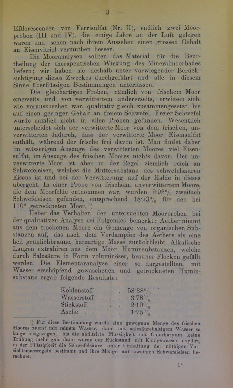 8 Efßorescenzen von Ferrisultat (Nr. II), endlich zwei Moor- proben (III und IV), die einige Jahre an der Luft gelegen waren und schon nach ihrem Aussehen einen grossen Gehalt an Eisenvitriol vernmthen Hessen. Die Mooranalysen sollten das Material für die Beur- theilung der therapeutischen Wirkung des Mineralmoorbades liefern; wir haben sie deshalb unter vorwiegender Berück- sichtigung dieses Zweckes durchgeführt und alle in diesem Sinne überflüssigen Bestimmungen unterlassen. Die gleichartigen Proben, nämlich von frischem Moor einerseits und von verwittertem andererseits, erwiesen sich, wie vorauszusehen war, qualitativ gleich zusammengesetzt, bis auf einen geringen Gehalt an freiem Schwefel. Freier Schwefel wurde nämlich nicht in allen Proben gefunden. Wesentlich unterscheidet sich der verwitterte Moor von dem frischen, un- verwitterten dadurch, dass der verwitterte Moor Eisensulfat enthält, während der frische frei davon ist. Man flndet daher im wässerigen Auszuge des verwitterten Moores viel Eisen- sulfat. im Auszuge des frischen Moores nichts davon. Der un- verwitterte Moor ist aber in der Regel ziemlich reich an Schwefeleisen, welches die Muttersubstanz des schwefelsauren Eisens ist und bei der Verwitterung auf der Halde in dieses übergeht. In einer Probe von frischem, unverwittertem Moore, die dem Moorfelde entnommen war, wurden 2'92% zweifach Schwefeleisen gefunden, entsprechend 18’73% für den bei 110“ getrockneten Moor. ’) Ueber das Verhalten der untersuchten Moorproben bei der qualitativen Analyse sei Folgendes bemerkt: Aether nimmt aus dem trockenen Moore ein Gemenge von organischen Sub- stanzen auf, das nach dem Verdampfen des Aethers als eine hell grünlichbraune, harzartige Masse zurückbleibt. Alkalische Laugen extrahiren aus dem Moor Huminsubstanzen, welche durch Salzsäure in Form voluminöser, brauner Flocken gefällt werden. Die Elementaranalyse einer so dargestellten, mit Wasser erschöpfend gewaschenen und getrockneten Humin- substanz ergab folgende Resultate: “J Für die.se Bestimmung wurde eine gewogene Menge des frischen Moores zuerst mit reinem Wasser, dann mit salzsäurehaltigem Wasser so lange ausgezogen, bis die abfiltrirte Flüssigkeit mit Chlorbaryum keine Trübung mehr gab, dann wurde der Rückstand mit Königswasser oxydirt, in der Flüssigkeit die Schwefelsäure unter Einhaltung der nötbigen Vor- sichtsmassregeln bestimmt und ihre Menge auf zweifach Schwefeleisen be- rechnet. Kohlenstoff Wasserstoff Stickstoff . Asche 1*