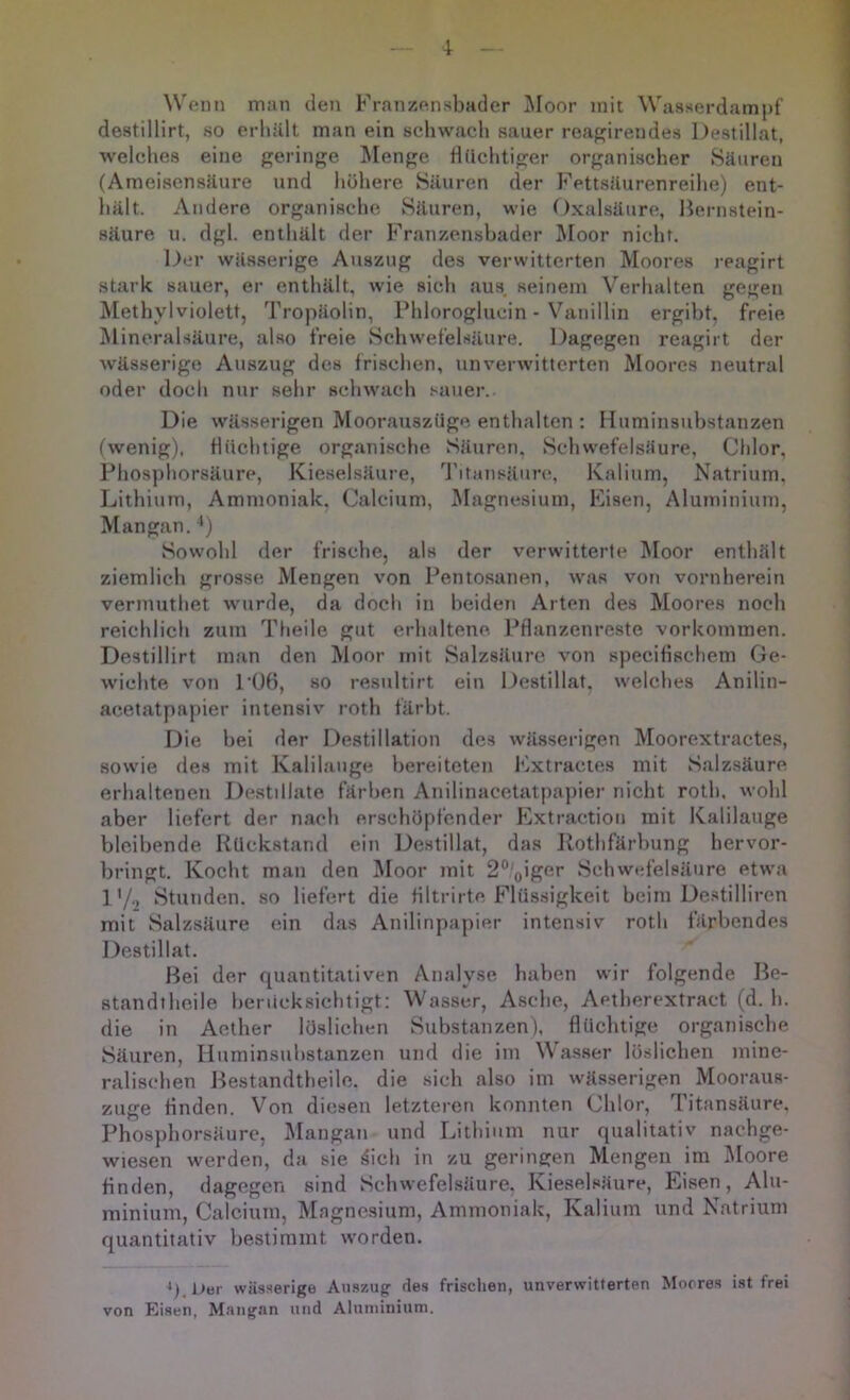 ^V^;nn man den Franzensbader Moor mit Wasserdampf' destillirt, so erhält man ein schwach sauer reaf?irendes Destillat, welches eine {geringe Äfenge fiiichtiger organischer Säuren (Ameisensäure und höhere Säuren der Fettsäurenreihe) ent- hält. Andere organische Säuren, wie Oxalsäure, Hernstein- säure u. dgl. enthält der Franzenshader Moor nicht. Der wässerige Auszug des verwitterten Moores reagirt stark sauer, er enthält, wie sich aus seinem Verhalten gegen Methylviolett, Tropäolin, Phloroglucin - Vanillin ergibt, freie Mineral.säure, also freie Schwefelsäure. Dagegen reagirt der wässerige Auszug des frischen, unverwitterten Moores neutral oder doch nur sehr schwach .‘^auer. Die wässerigen Moorauszüge enthalten : Huminsuhstanzen (wenig), flüchtige organische Säuren. Schwefelsäure, Chlor, Phosphorsäure, Kieselsäure, l'itansäun?, Kalium, Natrium, Lithium, Ammoniak. (]!alcium, Magnesium, Eisen, Aluminium, Mangan. ') Sowohl der frische, als der verwitterte Moor enthält ziemlich grosse Mengen von Pentosanen, was von vornherein vermuthet wurde, da doch in beiden Arten des Moores noch reichlich zum Theile gut erhaltene Ptlanzenreste Vorkommen. Destillirt man den Moor mit Salzsäure von specifischein Ge- wichte von I'ÜH, so resultirt ein Destillat, welches Anilin- acetatpapier intensiv roth färbt. Die hei der I.)estiNation des wässerigen Moorextractes, sowie des mit Kalilauge bereiteten ICxtracies mit Salzsäure erhaltenen Destillate färben Anilinacetatpapier nicht roth, wohl aber liefert der nach erschöpfender Extraction mit Kalilauge bleibende Rückstand ein Destillat, das Rothfärhung hervor- hringt. Kocht man den IMoor mit 2°'oiger Schwefelsäure etwa l'/.^ Stunden, so liefert die HItrirte Flüssigkeit heim De.stillircn mit Salzsäure ein das Anilinpapier intensiv roth färbendes Destillat. Hei der quantitativen Analyse haben wir folgende Be- standtheile berücksichtigt; Wasser, Asche, Aetherextract (d. h. die in Aether löslichen Substanzen), flüchtige organische Säuren, Huminsuhstanzen und die im \Vasser löslichen mine- ralischen Bestandtheile. die sich also im wässerigen Mooraus- zuge finden. Von diesen letzteren konnten Chlor, Titansäure, Phosphorsäure, I\Iangan und Lithium nur qualitativ nachge- wiesen werden, da sie ^ich in zu geringen Mengen im IMoore finden, dagegen sind Schwefelsäure. Kieselsäure, Eisen, Alu- minium, Calcium, Magnesium, Ammoniak, Kalium und Natrium quantitativ bestimmt worden, wässerige Au-szug des frischen, unverwitterten Moores i.st frei von Eisen, Mangan und Aluininium.