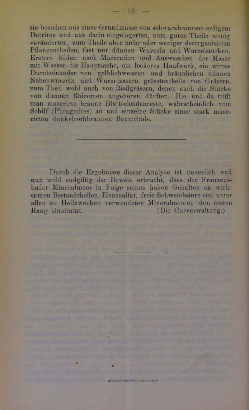 sie bestehen aus einer Grundmasse von scliwarzbrauneni erdigem Detritus und aus darin eingelagerten, zum guten Tbeile wenig veränderten, zum Tbeile aber mehr oder weniger desorganisirten PHanzentheilen, fast nur dünnen Wurzeln und Wurzelstöcken. Erstere bilden nach Slaceration und Auswaschen der Masse mit W asser die Hauptsache, ein lockeres Haufwerk, ein wirres Durcheinander von gelbliehweissen und bräunlichen dünnen Neben wurzeln und Wurzelzasern grösstentheils von Gräsern, zuin Theil wohl auch von Riedgräsern, denen auch die Stücke von dünnen Rhizomen angehören dürften. Hie und da trifft man niacerirte braune Blattscheidenreste, wahrscheinlich vom Schilf (Phragmites) an und einzelne Stücke einer stark mace- rirten dunkelrothbraunen Baumrinde. Durch die Ergebnisse dieser Analyse ist neuerlich und nun wohl endgiltig der Beweis erbracht, dass der Franzens- bader Mineralmoor in Folge seines hohen Gehaltes an wirk- samen Hestandtheilen, Eisensulfat, freie Schwefelsäure etc. unter allen zu Heilzwecken verwendeten I\Iineralmooren den ersten Rang einnimmt. (Die Curverwaltung.) 0*uCt V0>k MilORiCM 'N WItN.