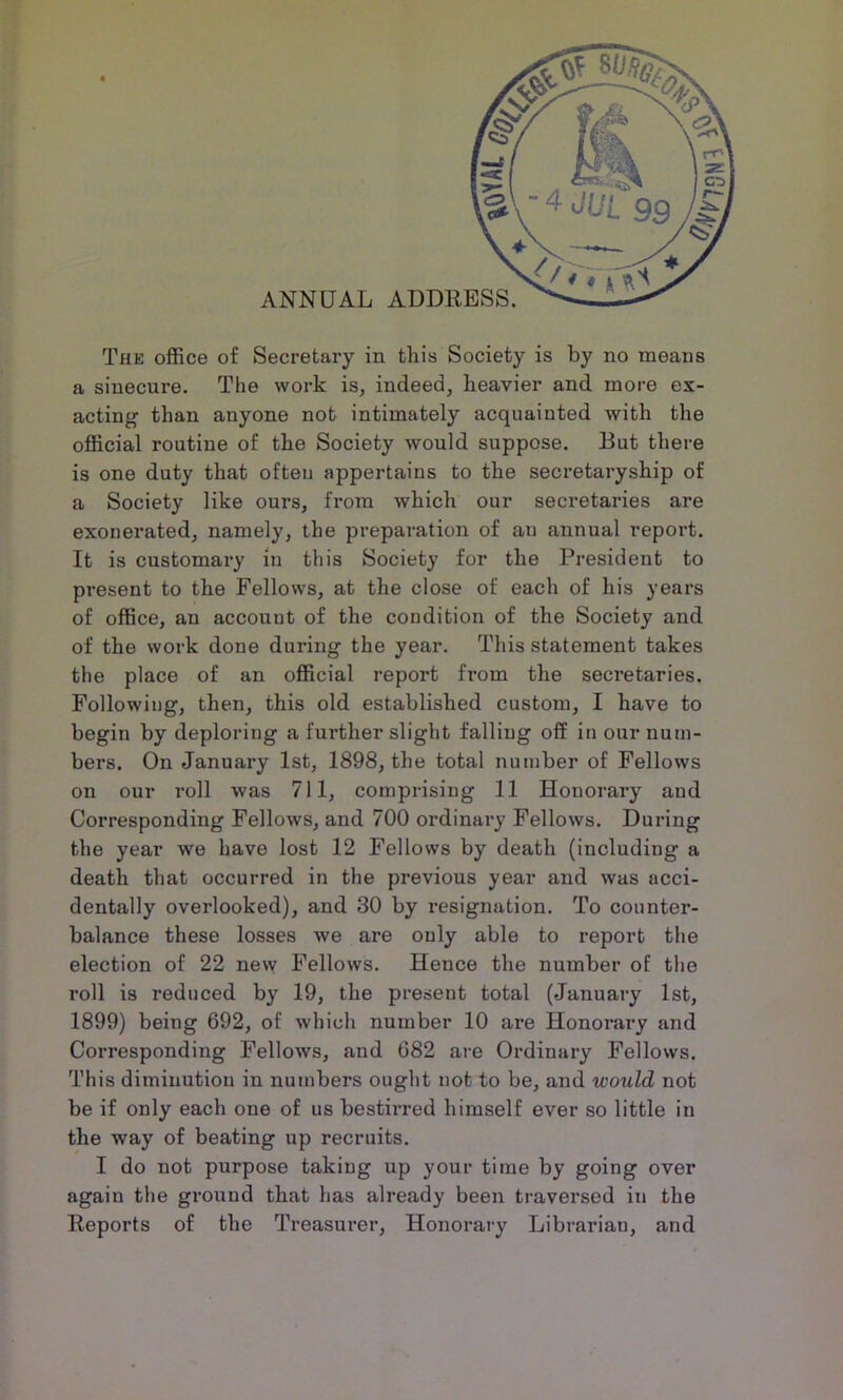 a sinecure. The work is, indeed, heavier and more ex- acting than anyone not intimately acquainted with the official routine of the Society would suppose. But there is one duty that ofteu appertains to the secretaryship of a Society like ours, from which our secretaries are exonerated, namely, the preparation of an annual report. It is customary in this Society for the President to present to the Fellows, at the close of each of his years of office, an account of the condition of the Society and of the work done during the year. This statement takes the place of an official report from the secretaries. Following, then, this old established custom, I have to begin by deploring a further slight falling off in our num- bers. On January 1st, 1898, the total number of Fellows on our roll was 711, comprising 11 Honorary and Corresponding Fellows, and 700 ordinary Fellows. During the year we have lost 12 Fellows by death (including a death that occurred in the previous year and was acci- dentally overlooked), and 30 by resignation. To counter- balance these losses we are only able to report the election of 22 new Fellows. Hence the number of the roll is reduced by 19, the present total (January 1st, 1899) being 692, of which number 10 are Honoi'ary and Corresponding Fellows, and 682 are Ordinary Fellows. This diminution in numbers ought not to be, and would not be if only each one of us bestirred himself ever so little in the way of beating up recruits. I do not purpose taking up your time by going over again the ground that has already been traversed in the Reports of the Treasurer, Honorary Librarian, and