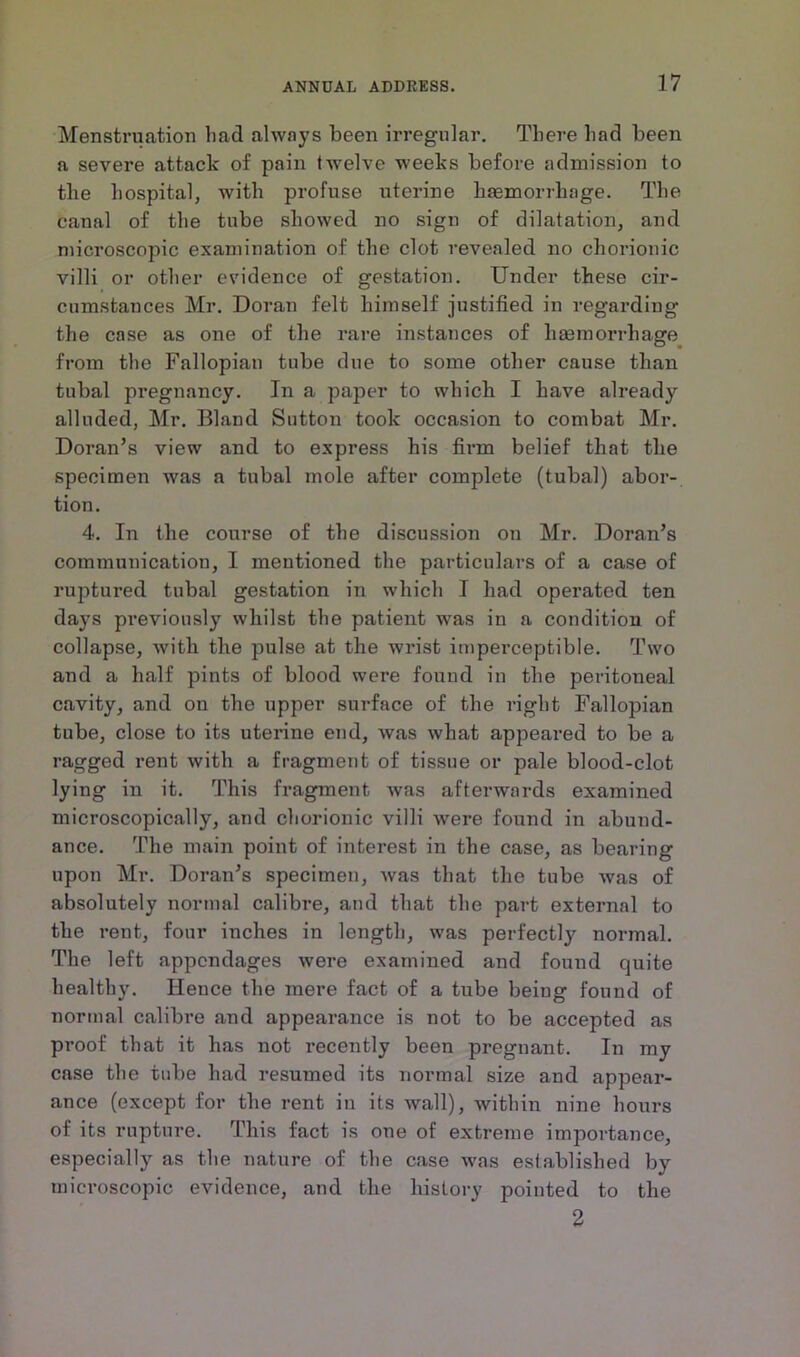 Menstruation lmd always been irregular. There had been a severe attack of pain twelve weeks before admission to the hospital, with profuse uterine haemorrhage. The canal of the tube showed no sign of dilatation, and microscopic examination of the clot revealed no chorionic villi or other evidence of gestation. Under these cir- cumstances Mr. Doran felt himself justified in regarding the case as one of the rare instances of haemorrhage from the Fallopian tube due to some other cause than tubal pregnancy. In a paper to which I have already alluded, Mr. Bland Sutton took occasion to combat Mr. Doran’s view and to express his firm belief that the specimen was a tubal mole after complete (tubal) abor- tion. 4. In the course of the discussion on Mr. Doran’s communication, I mentioned the particulars of a case of ruptured tubal gestation in which I had operated ten days previously whilst the patient was in a condition of collapse, with the pulse at the wrist imperceptible. Two and a half pints of blood were found in the peritoneal cavity, and on tho upper surface of the right Fallopian tube, close to its uterine end, was what appeared to be a ragged rent with a fragment of tissue or pale blood-clot lying in it. This fragment was afterwards examined microscopically, and chorionic villi were found in abund- ance. The main point of interest in the case, as bearing upon Mr. Doran’s specimen, was that the tube was of absolutely normal calibre, and that the part external to the rent, four inches in length, was perfectly normal. The left appendages were examined and found ejuite healthy. Hence the mere fact of a tube being found of normal calibre and appearance is not to be accepted as proof that it has not recently been pregnant. In my case the tube had resumed its normal size and appear- ance (except for the rent in its wall), within nine hours of its rupture. This fact is one of extreme importance, especially as the nature of the case was established by microscopic evidence, and the history pointed to the 2