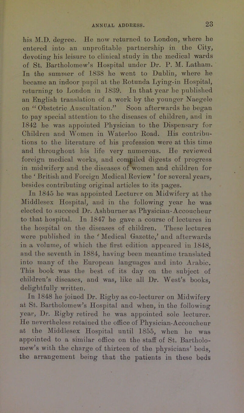 his M.D. degree. He now returned to London, where he entered into an unprofitable partnership in the City, devoting his leisure to clinical study in the medical wards of St. Bartholomew’s Hospital under Dr. P. M. Latham. In the summer of 1838 he went to Dublin, where he became an indoor pupil at the Rotunda Lying-in Hospital, returning to London in 1839. In that year he published an English translation of a work by the younger Naegele on “Obstetric Auscultation.” Soon afterwards he began to pay special attention to the diseases of children, and in 1842 he was appointed Physician to the Dispensary for Children and Women in Waterloo Road. His contribu- tions to the literature of his profession were at this time and throughout his life very numerous. He reviewed foreign medical works, and compiled digests of progress in midwifery and the diseases of women and children for the f British and Foreign Medical Review ’ for several years, besides contributing original articles to its pages. In 1845 he was appointed Lecturer on Midwifery at the Middlesex Hospital, and in the following year he was elected to succeed Dr. Ashburneras Physician-Accoucheur to that hospital. In 1847 he gave a course of lectures in the hospital on the diseases of children. These lectures were published in the e Medical Gazette,’ and afterwards in a volume, of which the first edition appeared in 1848, and the seventh in 1884, having been meantime translated into many of the European languages and into Arabic. This book was the best of its day on the subject of children’s diseases, and was, like all Dr. West’s books, delightfully written. In 1848 he joined Dr. Rigby as co-lecturer on Midwifery at St. Bartholomew’s Hospital and when, in the following year, Dr. Rigby retired he was appointed sole lecturer. He nevertheless retained the office of Physician-Accoucheur at the Middlesex Hospital until 1855, when he was appointed to a similar office on the staff of St. Bartholo- mew’s with the charge of thirteen of the physicians’ beds, the arrangement being that the patients in these beds