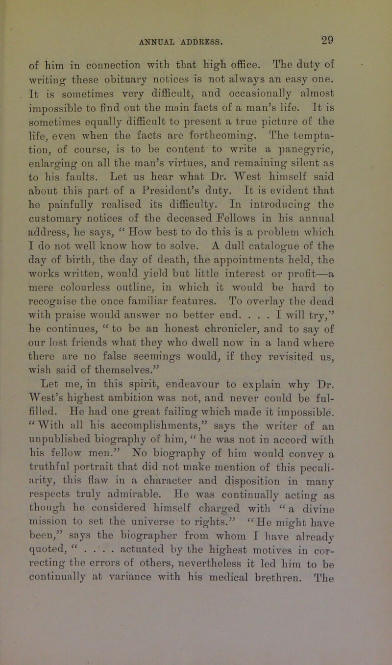 of him iu connection with that high office. The duty of writing these obituary notices is not always an easy one. It is sometimes very difficult, and occasionally almost impossible to find out the main facts of a man’s life. It is sometimes equally difficult to present a true picture of the life, even when the facts are forthcoming. The tempta- tion, of course, is to be content to write a panegyric, enlarging on all the man’s virtues, and remaining silent as to his faults. Let us hear what Dr. West himself said about this part of a President’s duty. It is evident that he painfully realised its difficulty. In introducing the customary notices of the deceased Fellows in his annual address, he says, “ How best to do this is a problem which I do not well know how to solve. A dull catalogue of the day of birth, the day of death, the appointments held, the works written, would yield but little interest or profit—a mere colourless outline, in which it would be hard to recognise the once familiar features. To overlay the dead with praise would answer no better end. ... I will try,” he continues, “ to be an honest chronicler, and to say of our lost friends what they who dwell now in a land where there are no false seemings would, if they revisited us, wish said of themselves.” Let me, in this spirit, endeavour to explain why Dr. West’s highest ambition was not, and never could be ful- filled. He had one great failing which made it impossible. “With all his accomplishments,” says the writer of an unpublished biography of him, “ he was not in accord with his fellow men.” No biography of him would convey a truthful portrait that did not make mention of this peculi- arity, this flaw in a character and disposition in many respects truly admirable. He was continually acting as though ho considered himself charged with “ a divine mission to set the universe to rights.” “He might have been,” says the biographer from whom I have already quoted, “ . actuated by the highest motives in cor- recting the errors of others, nevertheless it led him to be continually at variance with his medical breth ren. The