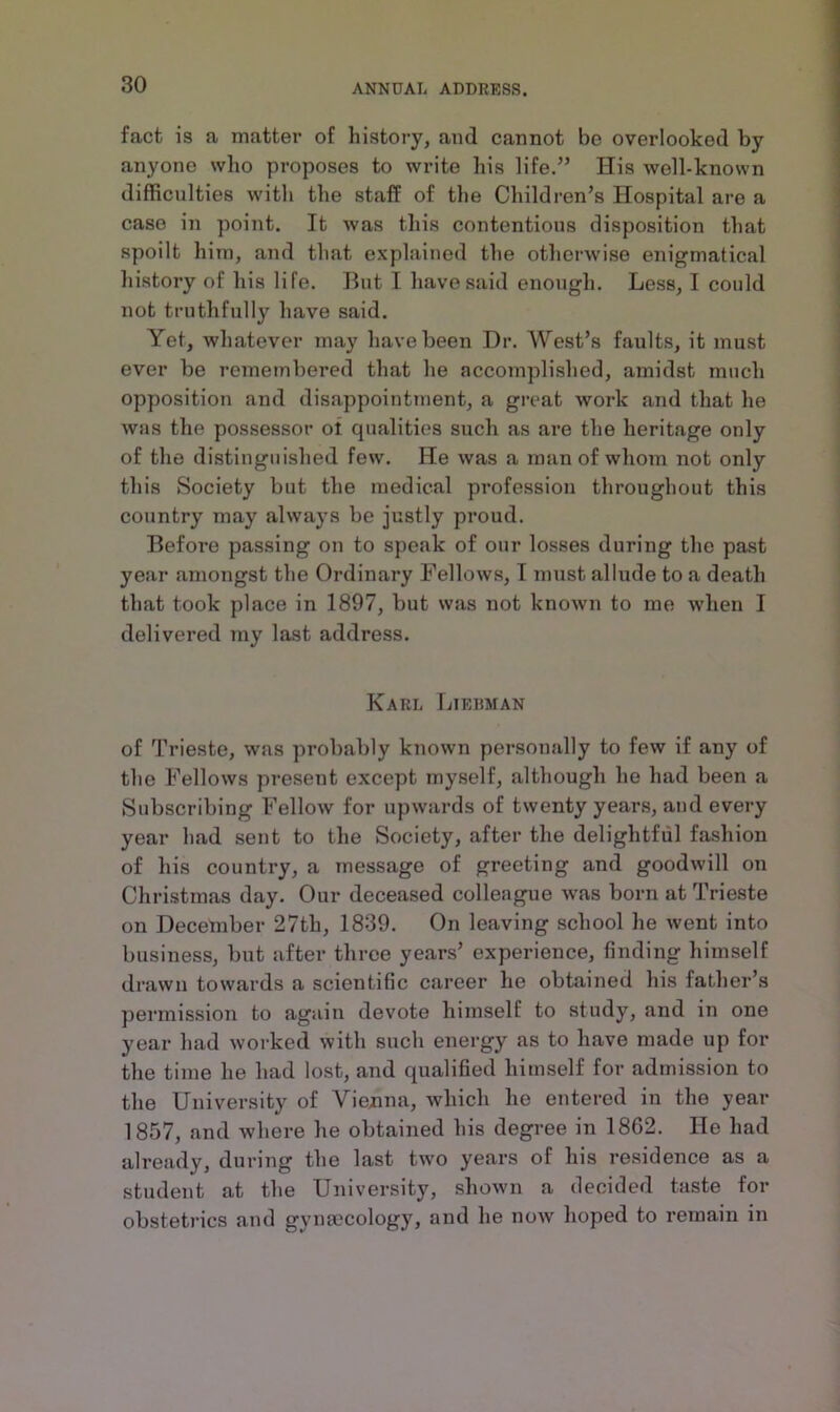 fact is a matter of history, and cannot be overlooked by anyone who proposes to write his life.” His well-known difficulties with the staff of the Children’s Hospital are a case in point. It was this contentious disposition that spoilt him, and that explained the otherwise enigmatical history of his life. But I have said enough. Less, I could not truthfully have said. Yet, whatever may have been Dr. West’s faults, it must ever be remembered that he accomplished, amidst much opposition and disappointment, a great work and that he was the possessor ol qualities such as are the heritage only of the distinguished few. He was a man of whom not only this Society but the medical profession throughout this country may always be justly proud. Befoi’e passing on to speak of our losses during the past year amongst the Ordinary Fellows, I must allude to a death that took place in 1897, but was not known to me when I delivered my last address. Karl Liebman of Trieste, was probably known personally to few if any of the Fellows present except myself, although he had been a Subscribing Fellow for upwards of twenty years, and every year had sent to the Society, after the delightful fashion of his country, a message of greeting and goodwill on Christmas day. Our deceased colleague was born at Trieste on December 27th, 1839. On leaving school he went into business, but after throe years’ experience, finding himself drawn towards a scientific career he obtained his father’s permission to again devote himself to study, and in one year had worked with such energy as to have made up for the time he had lost, and qualified himself for admission to the University of Vienna, which he entered in the year 1857, and where he obtained his degree in 18G2. He had already, during the last two years of his residence as a student at the University, shown a decided taste for obstetrics and gynaecology, and he now hoped to remain in