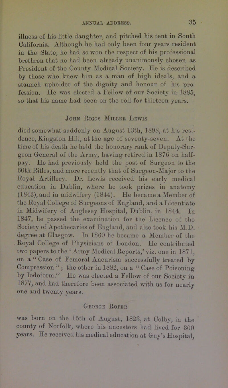 illness of his little daughter, and pitched his tent in South California. Although he had only been four years resident in the State, he had so won the respect of his professional brethren that he had been already unanimously chosen as President of the County Medical Society. He is described by those who knew hi in as a mau of high ideals, and a staunch upholder of the dignity and honour of his pro- fession. He was elected a Fellow of our Society in 1885, so that his name had been on the roll for thirteen years. John Riggs Miller Lewis died somewhat suddenly on August 13th, 1898, at his resi- dence, Kingston Hill, at the age of seventy-seven. At the time of his death he held the honorary rank of Deputy-Sur- geon General of the Army, having retired in 1876 on half- pay. He had previously held the post of Surgeou to the 60tli Rifles, and more I’ecently that of Surgeon-Major to the Royal Artillery. Dr. Lewis received his early medical education in Dublin, where he took prizes in anatomy (1843), and in midwifery (1814). He became a Member of the Royal College of Surgeons of England, and a Licentiate in Midwifery of Anglesey Hospital, Dublin, in 1844. In 1847, lie passed the examination for the Licence of the Society of Apothecaries of England, and also took his M.D. degree at Glasgow. In 1860 he became a Member of the Royal College of Physicians of Loudon. He contributed two papers to the ‘ Army Medical Reports/ viz. one in 1871, on a “ Case of Femoral Aneurism successfully treated by Compression ”; the other in 1882, on a “ Case of Poisoning by Iodoform.” He was elected a Fellow of our Society in 1877, and had therefore been associated with us for nearly one and twenty years. George Roper was born on the loth of August, 1823, at Colby, in the county of Norfolk, where his ancestors had lived for 300 years. He received his medical education at Guy’s Hospital,