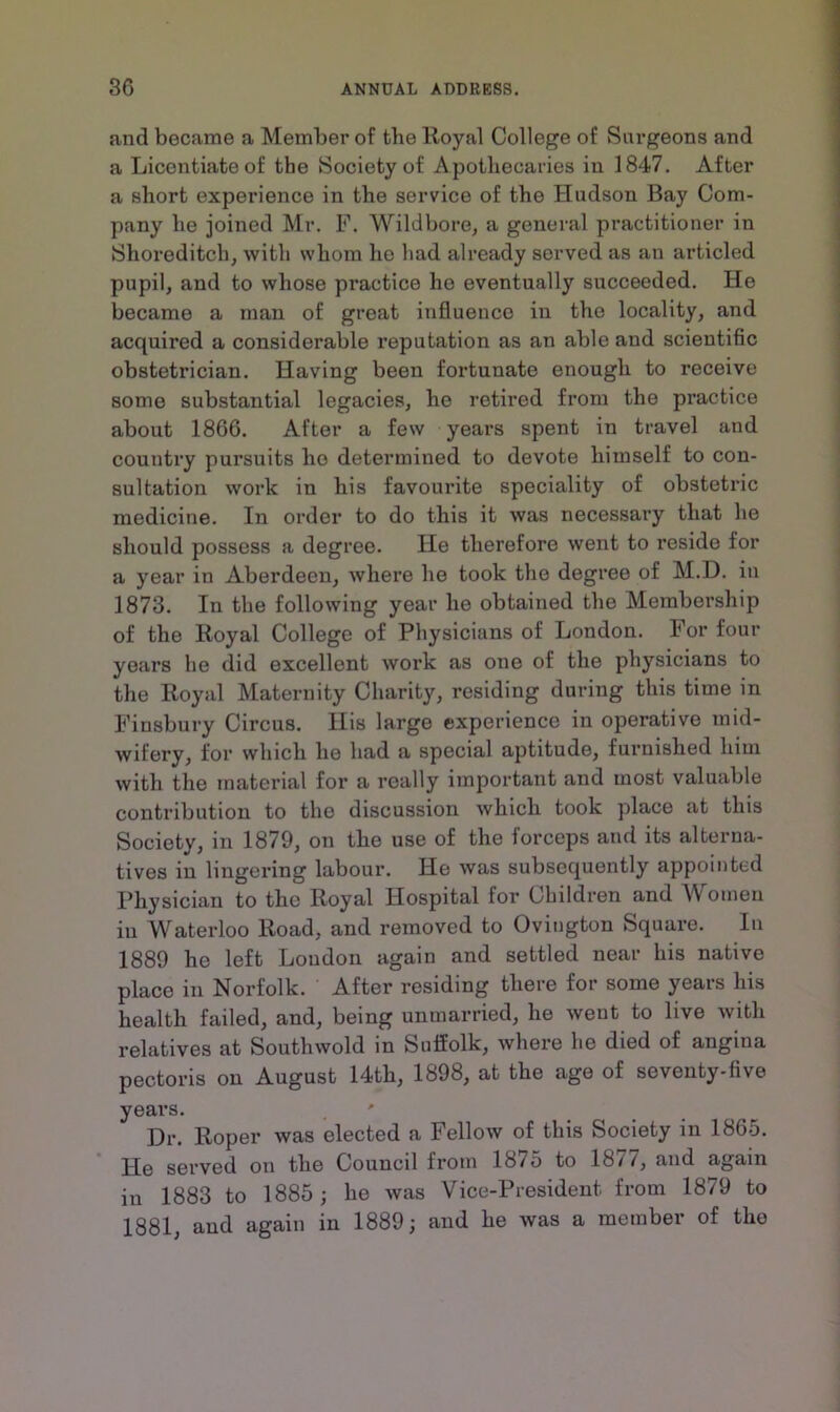 and became a Member of the Royal College of Surgeons and a Licentiate of the Society of Apothecaries in 1847. After a short experience in the service of the Hudson Bay Com- pany he joined Mr. F. Wild bore, a general practitioner in Shoreditch, with whom he had already served as an articled pupil, and to whose practice he eventually succeeded. He became a man of great influence in the locality, and acquired a considerable reputation as an able and scientific obstetrician. Having been fortunate enough to receive some substantial legacies, he retired from the practice about 1866. After a few years spent in travel and country pursuits ho determined to devote himself to con- sultation work in his favourite speciality of obstetric medicine. In order to do this it was necessary that he should possess a degree. He therefore went to reside for a year in Aberdeen, where he took the degree of M.D. in 1873. In the following year he obtained the Membership of the Royal College of Physicians of London. For four years he did excellent work as one of the physicians to the Royal Maternity Charity, residing during this time in Finsbury Circus. His large experience in operative mid- wifery, for which he had a special aptitude, furnished him with the material for a really important and most valuable contribution to the discussion which took place at this Society, in 1879, on the use of the forceps and its alterna- tives in lingering labour. He was subsequently appointed Physician to the Royal Hospital for Children and Women in Waterloo Road, and removed to Oviugton Square. In 1889 he left Loudon again and settled near his native place in Norfolk. After residing there for some years his health failed, and, being unmarried, he went to live with relatives at Soutlnvold in Suffolk, where he died of angina pectoris on August 14th, 1898, at the age of seventy-five years. ' Dr. Roper was elected a Fellow of this Society in 1865. He served on the Council from lb/o to lb//, and again in 1883 to 1885; he was Vice-President from 1879 to 1881, and again in 1889; and he was a member of the
