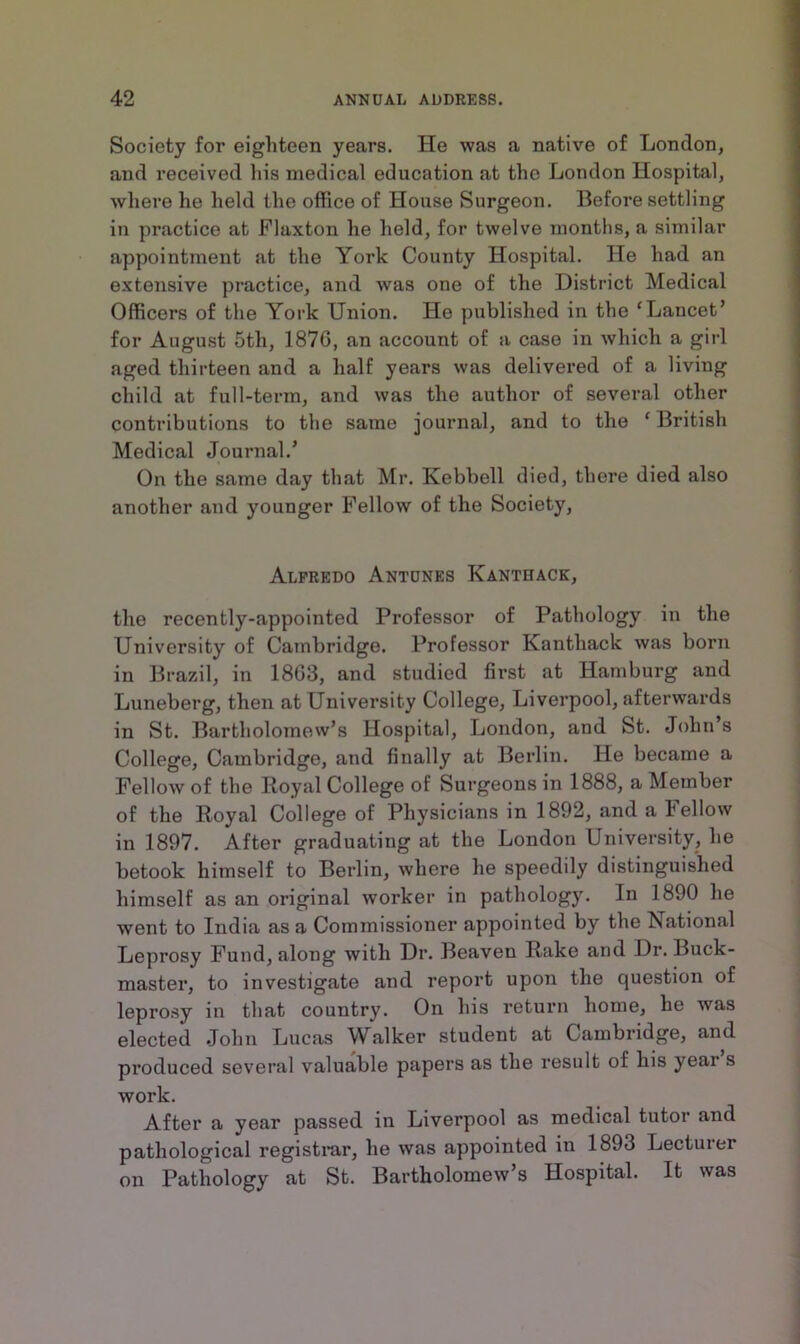 Society for eighteen years. He was a native of London, and received his medical education at the London Hospital, where he held the office of House Surgeon. Before settling in practice at Flaxton he held, for twelve months, a similar appointment .at the York County Hospital. He had an extensive practice, and was one of the District Medical Officers of the York Union. He published in the ‘Lancet’ for August 5th, 187G, an account of a case in which a girl aged thirteen and a half years was delivered of a living child at full-term, and was the author of several other contributions to the same journal, and to the ‘ British Medical Journal/ On the same day that Mr. Ivebbell died, there died also another and younger Fellow of the Society, Alfredo Antunes Kanthack, the recently-appointed Professor of Pathology in the University of Cambridge. Professor Kanthack was born in Brazil, in 1803, and studied first at Hamburg and Luneberg, then at University College, Liverpool, afterwards in St. Bartholomew’s Hospital, London, and St. John’s College, Cambridge, and finally at Berlin. He became a Fellow of the Royal College of Surgeons in 1888, a Member of the Royal College of Physicians in 1892, and a Fellow in 1897. After graduating at the London University, he betook himself to Berlin, where he speedily distinguished himself as an original worker in pathology. In 1890 he went to India as a Commissioner appointed by the National Leprosy Fund, along with Dr. Beaven Rake and Dr. Buck- master, to investigate and report upon the question of leprosy in that country. On his return home, he was elected John Lucas Walker student at Cambridge, and produced several valuable papers as the result of his year s work. After a year passed in Liverpool as medical tutor and pathological registrar, he was appointed in 1893 Lecturer on Pathology at St. Bartholomew’s Hospital. It was